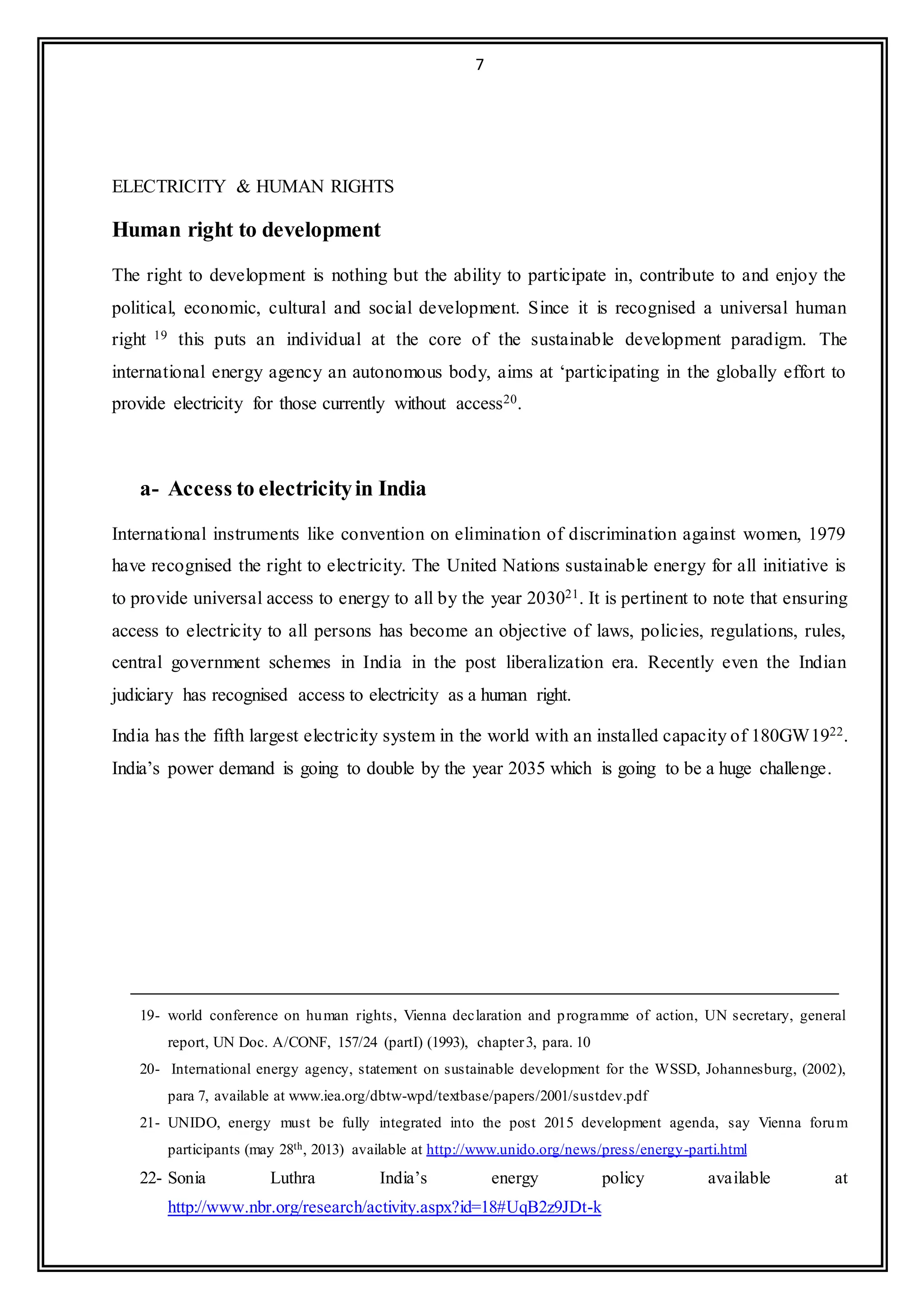7
ELECTRICITY & HUMAN RIGHTS
Human right to development
The right to development is nothing but the ability to participate in, contribute to and enjoy the
political, economic, cultural and social development. Since it is recognised a universal human
right 19 this puts an individual at the core of the sustainable development paradigm. The
international energy agency an autonomous body, aims at ‘participating in the globally effort to
provide electricity for those currently without access20.
a- Access to electricityin India
International instruments like convention on elimination of discrimination against women, 1979
have recognised the right to electricity. The United Nations sustainable energy for all initiative is
to provide universal access to energy to all by the year 203021. It is pertinent to note that ensuring
access to electricity to all persons has become an objective of laws, policies, regulations, rules,
central government schemes in India in the post liberalization era. Recently even the Indian
judiciary has recognised access to electricity as a human right.
India has the fifth largest electricity system in the world with an installed capacity of 180GW1922.
India’s power demand is going to double by the year 2035 which is going to be a huge challenge.
19- world conference on human rights, Vienna declaration and programme of action, UN secretary, general
report, UN Doc. A/CONF, 157/24 (partI) (1993), chapter3, para. 10
20- International energy agency, statement on sustainable development for the WSSD, Johannesburg, (2002),
para 7, available at www.iea.org/dbtw-wpd/textbase/papers/2001/sustdev.pdf
21- UNIDO, energy must be fully integrated into the post 2015 development agenda, say Vienna forum
participants (may 28th, 2013) available at http://www.unido.org/news/press/energy-parti.html
22- Sonia Luthra India’s energy policy available at
http://www.nbr.org/research/activity.aspx?id=18#UqB2z9JDt-k
 
