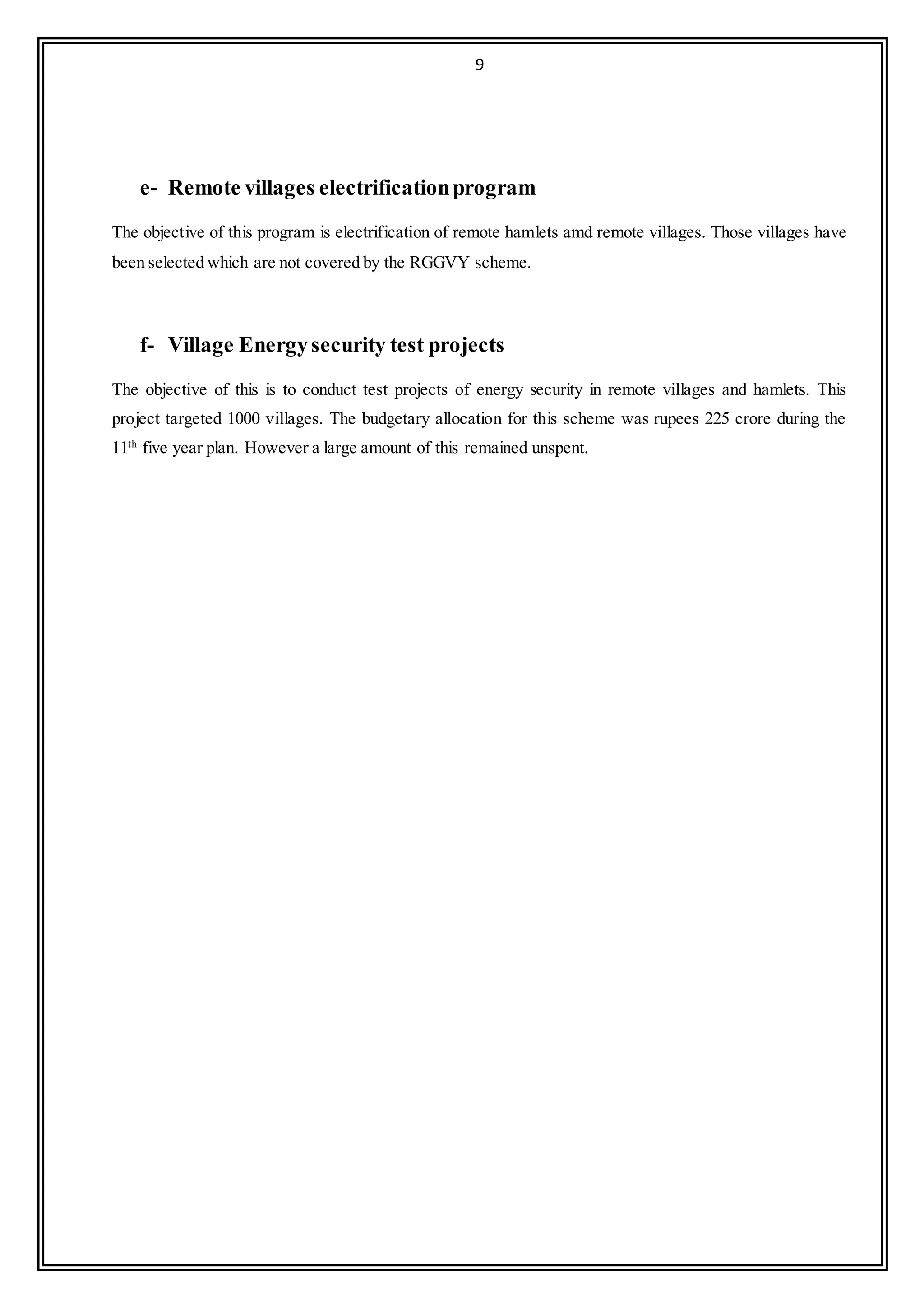 9
e- Remote villages electrificationprogram
The objective of this program is electrification of remote hamlets amd remote villages. Those villages have
been selected which are not covered by the RGGVY scheme.
f- Village Energysecurity test projects
The objective of this is to conduct test projects of energy security in remote villages and hamlets. This
project targeted 1000 villages. The budgetary allocation for this scheme was rupees 225 crore during the
11th
five year plan. However a large amount of this remained unspent.
 