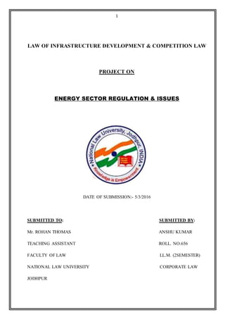 1
LAW OF INFRASTRUCTURE DEVELOPMENT & COMPETITION LAW
PROJECT ON
ENERGY SECTOR REGULATION & ISSUES
DATE OF SUBMISSION:- 5/3/2016
SUBMITTED TO: SUBMITTED BY:
Mr. ROHAN THOMAS ANSHU KUMAR
TEACHING ASSISTANT ROLL. NO.656
FACULTY OF LAW LL.M. (2SEMESTER)
NATIONAL LAW UNIVERSITY CORPORATE LAW
JODHPUR
 