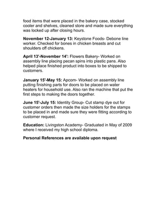 food items that were placed in the bakery case, stocked
cooler and shelves, cleaned store and made sure everything
was locked up after closing hours.
November 12-January 13: Keystone Foods- Debone line
worker. Checked for bones in chicken breasts and cut
shoulders off chickens.
April 13'-November 14': Flowers Bakery- Worked on
assembly line placing pecan spins into plastic pans. Also
helped place finished product into boxes to be shipped to
customers.
January 15'-May 15: Apcom- Worked on assembly line
putting finishing parts for doors to be placed on water
heaters for household use. Also ran the machine that put the
first steps to making the doors together.
June 15'-July 15: Identity Group- Cut stamp dye out for
customer orders then made the size holders for the stamps
to be placed in and made sure they were fitting according to
customer request.
Education: Livingston Academy- Graduated in May of 2009
where I received my high school diploma.
Personal References are available upon request
 