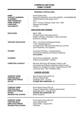 CURRICULUM VITAE
ESMé I COERT
PERSONAL PARTICULARS
NAME : Esmé Imelda Coert
CONTACT NUMBERS : Work (021) 685-4020, Home (021) 8205021, Cell 0829682186
ID NUMBER : 770820 0092 08 9 (20 August 1977)
OWN TRANSPORT : Yes
HOME ADDRESS : 35, 4TH
Avenue, Fairways, Cape Town, 7800
LANGUAGE : Afrikaans and English
AVAILABILITY : 30 Days
EDUCATION AND TRAINING
EDUCATION : Matric 1995
Groenvlei Senior Secondary School
English, Afrikaans, Geography, Typing, Business
Economics, Biology
TERTIARY EDUCATION : 2003 – S A School of Paralegal Studies
1 Year Paralegal Diploma
(Conveyancing, Wills and Estate Planning, Criminal
Law Procedures, Civil Litigation)
STUDIES : University of Pretoria – Correspondence
Commercial Certificate as Property Practitioner
(Incomplete)
COURSES : Ghost Convey Certificate – Korbitec
Webconvey Certificate - Korbitec
COMPUTER LITERACY : Ms Word, MS Excel, MS Outlook, Internet, LAW
(Conveyancing Software), Regibond, Ghost Convey,
Webconvey, Dictaphone Typing, Credit Bureau for TNP
screening, Nicor, Citrix, Windeed, Aktex
CAREER HISTORY
COMPANY NAME : Spire Property Group (Pty) Ltd
POSITION HELD : Property Administrator
EMPLOYED PERIOD : November 2014 – Current
DUTIES : PLEASE SEE ANNEXURE “A”
COMPANY NAME : Eris Property Group (Pty) Ltd
POSITION HELD : Property Administrator / Debtors Administrator
EMPLOYED PERIOD : September 2010 – October 2014
DUTIES : PLEASE SEE ANNEXURE “B”
REASON FOR LEAVING : Better prospects
COMPANY NAME : Eris Property Group (Pty) Ltd
POSITION HELD : Lease Administrator
EMPLOYED PERIOD : August 2009 – August 2010
REASON FOR LEAVING : Promotion
 