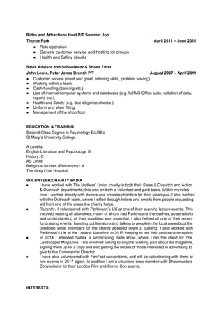 Rides and Attractions Host P/T Summer Job
Thorpe Park April 2011 – June 2011
● Ride operation
● General customer service and hosting for groups
● Health and Safety checks
Sales Advisor and Schoolwear & Shoes Fitter
John Lewis, Peter Jones Branch P/T August 2007 – April 2011
● Customer service (meet and greet, listening skills, problem solving)
● Working within a team.
● Cash handling (banking etc.)
● Use of internal computer systems and databases (e.g. full MS Office suite, collation of data,
reports etc.).
● Health and Safety (e.g. due diligence checks.)
● Uniform and shoe fitting
● Management of the shop floor
EDUCATION & TRAINING
Second Class Degree in Psychology BA/BSc
St Mary’s University College
A Level’s:
English Literature and Psychology: B
History: C
AS Level:
Religious Studies (Philosophy): A
The Grey Coat Hospital
VOLUNTEER/CHARITY WORK
● I have worked with The Mothers’ Union charity in both their Sales & Dispatch and Action
& Outreach departments; this was on both a volunteer and paid basis. Within my roles
here I worked closely with donors and processed orders for their catalogue. I also worked
with the Outreach team, where I sifted through letters and emails from people requesting
aid from one of the areas the charity helps.
● Recently, I volunteered with Parkinson’s UK at one of their evening lecture events. This
involved seating all attendees, many of whom had Parkinson’s themselves; so sensitivity
and understanding of their condition was essential. I also helped at one of their recent
fundraising events, handing out literature and talking to people in the local area about the
condition while members of the charity abseiled down a building. I also worked with
Parkinson’s UK at the London Marathon in 2015; helping to run their post-race reception.
● In 2014 I attended Saltex, a landscaping trade show, where I ran the stand for The
Landscaper Magazine. This involved talking to anyone walking past about the magazine,
signing them up for a copy and also getting the details of those interested in advertising to
give to the Commercial Director.
● I have also volunteered with FanFest conventions, and will be volunteering with them at
two events in 2017 again. In addition I am a volunteer crew member with Showmasters
Conventions for their London Film and Comic Con events.
INTERESTS
 