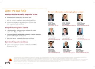 How we can help
Our approach for delivering integration success
•	 Disciplined to help achieve early – and regular – wins
•	 Tailor our services to compliment client needs and capabilities
•	 Experienced and dedicated Merger Integration specialists with
100+ integrations locally and abroad
Integration management support
•	 A proven integration methodology, tools, templates and guides,
support across all phases of the deal
•	 Centralised Integration Management Office staffed by Merger Integration
specialists facilitating the over-all process
•	 “Roll-up our sleeves” style to work as one team with clients
Functional integration assistance
•	 Subject matter and process experience including finance, HR, IT,
Operations, and Sales
For more information on this topic, please contact:
The information contained in this publication is general in nature and does not constitute advice. PwC will not be held responsible to those persons who act solely on the information provided in this
document. You should seek your own professional advice from an appropriately qualified person on your company’s specific situation before taking any actions on this issue.
This material is intended for PricewaterhouseCoopers professionals and their clients. Quotation, citation, attribution, reproduction or utilisation of any portion of this publication by any party other than
PricewaterhouseCoopers is strictly prohibited without express written permission. No part of this paper may be reproduced, stored in a retrieval system or transmitted in any form or by any means –
electronic, mechanical, photocopied, recorded or otherwise – without the prior written permission of PricewaterhouseCoopers.
© 2014 PricewaterhouseCoopers. All rights reserved.
Ajay Rawal
Partner, Sydney
+61 2 8266 2848
ajay.rawal@au.pwc.com
Richard Shackcloth
Partner, Melbourne
+61 3 8603 3121
richard.shackcloth@au.pwc.com
Peter Mastos
Partner, Melbourne
+61 3 8603 2194
peter.m.mastos@au.pwc.com
Craig Knox Lyttle
Partner, Perth
+61 8 9238 3125
Craig.knox.lyttle@au.pwc.com
Simon Mezger
Partner, Melbourne
+61 3 8603 0161
simon.mezger@au.pwc.com
Mike Sum
Partner, Melbourne
+61 3 8603 5924
mike.sum@au.pwc.com
Kushal Chadha
Director, Melbourne
+61 3 8603 5285
kushal.chadha@au.pwc.com
Rob Hughes
Director, Brisbane
+61 7 3257 8022
robert.a.hughes@au.pwc.com
James Scanlan
Director, Sydney
+61 2 8266 0018
james.scanlan@au.pwc.com
 