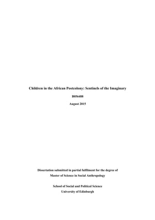  
	
  
Children in the African Postcolony: Sentinels of the Imaginary	
  
B056488 	
  
August 2015	
  
	
  
	
  
	
  
	
  
	
  
	
  
	
  
	
  
Dissertation submitted in partial fulfilment for the degree of
Master of Science in Social Anthropology	
  
	
  
School of Social and Political Science
University of Edinburgh	
  
 