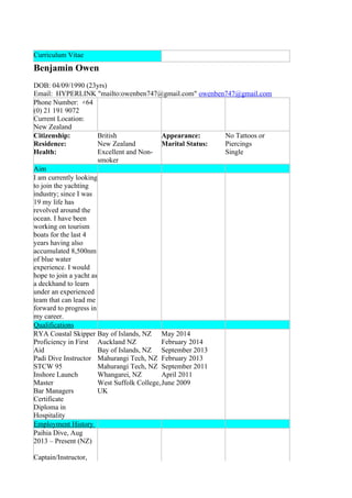 Curriculum Vitae
Benjamin Owen
DOB: 04/09/1990 (23yrs)
Email: HYPERLINK "mailto:owenben747@gmail.com" owenben747@gmail.com
Phone Number: +64
(0) 21 191 9072
Current Location:
New Zealand
Citizenship:
Residence:
Health:
British
New Zealand
Excellent and Non-
smoker
Appearance:
Marital Status:
No Tattoos or
Piercings
Single
Aim
I am currently looking
to join the yachting
industry; since I was
19 my life has
revolved around the
ocean. I have been
working on tourism
boats for the last 4
years having also
accumulated 8,500nm
of blue water
experience. I would
hope to join a yacht as
a deckhand to learn
under an experienced
team that can lead me
forward to progress in
my career.
Qualifications
RYA Coastal Skipper
Proficiency in First
Aid
Padi Dive Instructor
STCW 95
Inshore Launch
Master
Bar Managers
Certificate
Diploma in
Hospitality
Bay of Islands, NZ
Auckland NZ
Bay of Islands, NZ
Mahurangi Tech, NZ
Mahurangi Tech, NZ
Whangarei, NZ
West Suffolk College,
UK
May 2014
February 2014
September 2013
February 2013
September 2011
April 2011
June 2009
Employment History
Paihia Dive, Aug
2013 – Present (NZ)
Captain/Instructor,
 