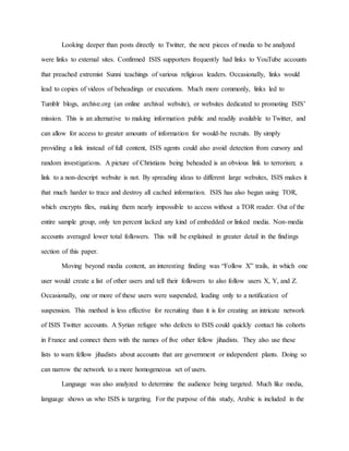 Looking deeper than posts directly to Twitter, the next pieces of media to be analyzed
were links to external sites. Confirmed ISIS supporters frequently had links to YouTube accounts
that preached extremist Sunni teachings of various religious leaders. Occasionally, links would
lead to copies of videos of beheadings or executions. Much more commonly, links led to
Tumblr blogs, archive.org (an online archival website), or websites dedicated to promoting ISIS’
mission. This is an alternative to making information public and readily available to Twitter, and
can allow for access to greater amounts of information for would-be recruits. By simply
providing a link instead of full content, ISIS agents could also avoid detection from cursory and
random investigations. A picture of Christians being beheaded is an obvious link to terrorism; a
link to a non-descript website is not. By spreading ideas to different large websites, ISIS makes it
that much harder to trace and destroy all cached information. ISIS has also began using TOR,
which encrypts files, making them nearly impossible to access without a TOR reader. Out of the
entire sample group, only ten percent lacked any kind of embedded or linked media. Non-media
accounts averaged lower total followers. This will be explained in greater detail in the findings
section of this paper.
Moving beyond media content, an interesting finding was “Follow X” trails, in which one
user would create a list of other users and tell their followers to also follow users X, Y, and Z.
Occasionally, one or more of these users were suspended, leading only to a notification of
suspension. This method is less effective for recruiting than it is for creating an intricate network
of ISIS Twitter accounts. A Syrian refugee who defects to ISIS could quickly contact his cohorts
in France and connect them with the names of five other fellow jihadists. They also use these
lists to warn fellow jihadists about accounts that are government or independent plants. Doing so
can narrow the network to a more homogeneous set of users.
Language was also analyzed to determine the audience being targeted. Much like media,
language shows us who ISIS is targeting. For the purpose of this study, Arabic is included in the
 