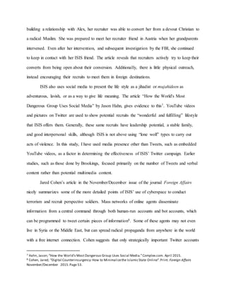building a relationship with Alex, her recruiter was able to convert her from a devout Christian to
a radical Muslim. She was prepared to meet her recruiter friend in Austria when her grandparents
intervened. Even after her intervention, and subsequent investigation by the FBI, she continued
to keep in contact with her ISIS friend. The article reveals that recruiters actively try to keep their
converts from being open about their conversion. Additionally, there is little physical outreach,
instead encouraging their recruits to meet them in foreign destinations.
ISIS also uses social media to present the life style as a jihadist or mujahideen as
adventurous, lavish, or as a way to give life meaning. The article “How the World's Most
Dangerous Group Uses Social Media” by Jason Hahn, gives evidence to this7. YouTube videos
and pictures on Twitter are used to show potential recruits the “wonderful and fulfilling” lifestyle
that ISIS offers them. Generally, these same recruits have leadership potential, a stable family,
and good interpersonal skills, although ISIS is not above using “lone wolf” types to carry out
acts of violence. In this study, I have used media presence other than Tweets, such as embedded
YouTube videos, as a factor in determining the effectiveness of ISIS’ Twitter campaign. Earlier
studies, such as those done by Brookings, focused primarily on the number of Tweets and verbal
content rather than potential multimedia content.
Jared Cohen’s article in the November/December issue of the journal Foreign Affairs
nicely summarizes some of the more detailed points of ISIS’ use of cyberspace to conduct
terrorism and recruit perspective soldiers. Mass networks of online agents disseminate
information from a central command through both human-run accounts and bot accounts, which
can be programmed to tweet certain pieces of information8. Some of these agents may not even
live in Syria or the Middle East, but can spread radical propaganda from anywhere in the world
with a free internet connection. Cohen suggests that only strategically important Twitter accounts
7 Hahn, Jason; “How the World’s Most Dangerous Group Uses Social Media.”Complex.com. April 2015.
8 Cohen, Jared; “Digital Counterinsurgency:How to Minimalizethe IslamicState Online”.Print. Foreign Affairs
November/December 2015.Page 53.
 