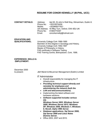 RESUME FOR CONOR KENNELLY (M.PHIL, UCC)
CONTACT DETAILS: Address: Apt 65, St John’s Well Way, Kilmainham, Dublin 8.
Phone No: +35316074459
Mobile: +353868577921
UK Address: 18 Iffley Turn, Oxford, OX4 4DU UK
Phone No: 01865775397
Email: conorkennelly@hotmail.com
EDUCATION AND
QUALIFICATIONS: University College Cork 1986-1989
Bachelor of Arts Degree in Sociology and History.
University College Cork 1992-1997
Master of Philosophy in History.
FAS certificate in Software Testing
FAS Training Centre, Bishopstown, Cork, 1998.
EXPERIENCE, SKILLS &
EMPLOYMENT:
December 2000
to present: J&H Marsh & McLennan Management (Dublin) Limited
IT Administrator
• Overall responsibility for managing the IT
infrastructure.
• Providing technical support directly and
remotely for employees and
administering the network (both the
• LAN and telecommunications).
• Implementing the latest software and
hardware solutions.
• Software supported includes various
OS:
Windows Server 2003, Windows Server
2008, Windows Server 2012, Windows
XP, Windows 2000, Windows 7, Windows
8, Novell, Alpha VMS Server.
• Database applications, Sql Server 2000,
Sql Server 2008 and Lotus Notes
Domino Server.
• Office 2003, 2007 and 2010.
 