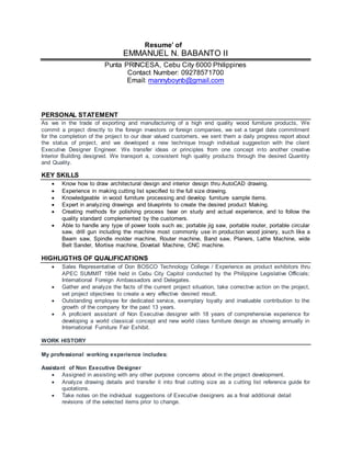 Resume’ of
EMMANUEL N. BABANTO II
Punta PRINCESA, Cebu City 6000 Philippines
Contact Number: 09278571700
Email: mannyboynb@gmail.com
PERSONAL STATEMENT
As we in the trade of exporting and manufacturing of a high end quality wood furniture products, We
commit a project directly to the foreign investors or foreign companies, we set a target date commitment
for the completion of the project to our dear valued customers, we sent them a daily progress report about
the status of project, and we developed a new technique trough individual suggestion with the client
Executive Designer Engineer. We transfer ideas or principles from one concept into another creative
Interior Building designed. We transport a, consistent high quality products through the desired Quantity
and Quality.
KEY SKILLS
 Know how to draw architectural design and interior design thru AutoCAD drawing.
 Experience in making cutting list specified to the full size drawing.
 Knowledgeable in wood furniture processing and develop furniture sample items.
 Expert in analyzing drawings and blueprints to create the desired product Making.
 Creating methods for polishing process bear on study and actual experience, and to follow the
quality standard complemented by the customers.
 Able to handle any type of power tools such as; portable jig saw, portable router, portable circular
saw, drill gun including the machine most commonly use in production wood joinery, such like a
Beam saw, Spindle molder machine, Router machine, Band saw, Planers, Lathe Machine, wide
Belt Sander, Mortise machine, Dovetail Machine, CNC machine.
HIGHLIGTHS OF QUALIFICATIONS
 Sales Representative of Don BOSCO Technology College / Experience as product exhibitors thru
APEC SUMMIT 1994 held in Cebu City Capitol conducted by the Philippine Legislative Officials;
International Foreign Ambassadors and Delegates.
 Gather and analyze the facts of the current project situation, take corrective action on the project,
set project objectives to create a very effective desired result.
 Outstanding employee for dedicated service, exemplary loyalty and invaluable contribution to the
growth of the company for the past 13 years.
 A proficient assistant of Non Executive designer with 18 years of comprehensive experience for
developing a world classical concept and new world class furniture design as showing annually in
International Furniture Fair Exhibit.
WORK HISTORY
My professional working experience includes:
Assistant of Non Executive Designer
 Assigned in assisting with any other purpose concerns about in the project development.
 Analyze drawing details and transfer it into final cutting size as a cutting list reference guide for
quotations.
 Take notes on the individual suggestions of Executive designers as a final additional detail
revisions of the selected items prior to change.
 