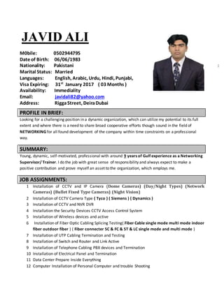 JAVID ALI
M0bile: 0502944795
Date of Birth: 06/06/1983
Nationality: Pakistani :
Marital Status: Married
Languages: English, Arabic, Urdu, Hindi, Punjabi,
Visa Expiring: 31st
January 2017 ( 03 Months )
Availability: Immediality
Email: javidali82@yahoo.com
Address: RiggaStreet, DeiraDubai
PROFILE IN BRIEF:
Looking for a challenging position in a dynamic organization, which can utilize my potential to its full
extent and where there is a need to share broad cooperative efforts though sound in the field of
NETWORKING for all found development of the company within time constraints on a professional
way.
SUMMARY:
Young, dynamic, self-motivated, professional with around 9 years of Gulf experience as a Networking
Supervisor/ Trainer. I do the job with great sense of responsibility and always expect to make a
positive contribution and prove myself an asset to the organization, which employs me.
JOB ASSIGNMENTS:
1 Installation of CCTV and IP Camera (Dome Cameras) (Day/Night Types) (Network
Cameras) (Bullet Fixed Type Cameras) (Night Vision)
2 Installation of CCTV Camera Type ( Tyco ) ( Siemens ) ( Dynamics )
3 Installation of CCTV and NVR DVR
4 Installation the Security Devices CCTV Access Control System
5 Installation of Wireless devices and active
6 Installation of Fiber Optic Cabling Splicing Testing( Fiber Cable single mode multi mode indoor
fiber outdoor fiber ) ( Fiber connecter SC & FC & ST & LC single mode and multi mode )
7 Installation of UTP Cabling Termination and Testing
8 Installation of Switch and Router and Link Active
9 Installation of Telephone Cabling PBX devices and Termination
10 Installation of Electrical Panel and Termination
11 Data Center Prepare Inside Everything
12 Computer Installation of Personal Computer and trouble Shooting
 