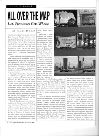 ALLOIJERTHE[l|APL.A. FreewdqresGetsWheels
ture with a selectionof tapesproducedby
minors. Coming of agein an era of informa-
tion control,theseteensatlempl to revise
and re-envision images of youth through
satireand critique,humor and pathos.
The festival also showcasedinnovative
installations at three alternative sites.At the
Montgomery Galiery of Pomona College,
LockdownU.S.A.,an installationproducedby
DeepDish Glevision, ran 10hoursof single-
channelviJeosrecordingrepresentativevuic-
es of the 1.7 million Americans currently
imprisoned.At the Long BeachMuseum of
Art, Lourdes Portillo's Thls Is Your Day
exploiteddual screenprojectionto juxtapose
a varietyof contemporarymediaexperiences,
from campy Spanish-languageTV astrologer
Walter Mercado to disturbing news broad-
castsabout unprovokedbeatingsof Mexican
laborers.The layeredsoundtrackcreatesa
synaestheticexperienceas complex as the
issuesit raises about Latino identity and
always about what's
next."
Among the 17 video
programs, for example,
"ImpersoNation" touch-
ed on theoriesof identity
by exploring how Etang
Inyang (Badass Super-
mama), Jennifer Reeder
(Law of Desire), and
jakob Hogel (The Warhol
Nation), among others,
destabilize notions of
fixed identity. Here we
find the self performed as
a surrogate,projectedas
an "other,"or analyzedin
its rhetorical relations to
the culture of celebrity.
Global politics were
examined in two provo-
cative documentaries:
Odo Ya! Life with AIDS
(Thnia Cypriano) exam-
ined the response of
Candombl6, an Afro,Brazilian religion, to
minority subculturesaffectedby AIDS in South
America, while The Other HaIf of Allah's
Heawen(Djamila Sahroui) featured interviews
with a group of women who, transformed by
their participation in the Algerian War of
Independence,expresstheir opinionsregarding
the rise of Islamic fundamentalism in their
country.
"Eyeof the Beholder"illustratedhow beauty
may be perceivedthough a processof creative
vision. Pieces such as Deconsrruction(Remi
Lacoste, Canada), Monkey Loue (Fetish,
Sweden),Aletheia (Mariela Cadiz and Denis
Lelong,Spain,lFrancelJS),and CtterposdePapeL
(Ximena Cuervas,Mexico) demonstratedthe
potential of electronic imaging to humanize
their subjectsrather than transform them into
flashy cartoons. Finally, although not exhaus-
tively,"YouthMediaExplosi.rn.ParrsI and II"
verified the festival'scommitment to youth cul-
BY Jaurs Monex
'Alr Ovpn rHE MAB" THrs vEARSTITLEFoR
L.A. Freewaves'biennial festival, is most
appropriatefor the month-long seriesof events
(September8-October4) spreadout over the
vastgeographical,multi-cultural,andideologi-
cal terrain of Los Angeles. According to this
year's director, Ming-Yuen Ma, the clever
appellation is "half a joke and half serious,
becausethat's really a reflection of the art com-
munity in L.A. . . . Eclecticismis the common
thread."
Eclectic indeed,the festivalofferedup a ver-
itable cornucopia of cutting-edgeworks by
mediamakersand activistswho have stretched
the boundaries of "video art" to the breaking
point. In addition to single-channelvideo at
the Museum of ContemporaryArt (MOCA),
there was a smorgasbordof performances,
installations,websites,CD-ROM exhibits,and
evenvideo bustours.
According to founder Anne Biay, the need
to instill a communalspiritin L.A.'s ever-shift-
ing arts coalitions inspired her to initiate L.A.
Freewaves.In 1989, after years of making,
teaching, and curating media art, she realized
that her various colleaguesthroughout L.A.
county were sffangers,both personallyand
professionally,despite their shared aesthetic
and political goals.Envisioning a democracyof
arts organizations,schools, libraries, public
accesscable stations,mediamakers,activists,
and teachers, Bray inaugurated the festival.
Nearly a decadelater,'All Over the Map" has
successfullyadvancedher mission.
Vith 10 elected curators who rotate out
eachyeaqthe festivalrepresentsthe L.A. art
scenein microcosm.The curators, a multicul-
tural cross-sectionof academics,artists,and
activists,screeneddozensof submissionsto
developa uniqueseriesof programs,eachuni-
fied by an aesthetic or political theme.
According to Bray, "they are never what is in
the news,never what the galleriesareshowing,
neveraboutlastyear'strendytheories.They're
14 THE INDEPENDENT Decemberl998
 