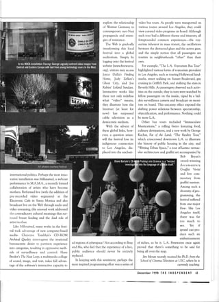 explore the relationship
of lTeimar Germany to
contemporary neo-Nazi
propaganda and strate-
giesof resistance.
The Web is gradually
transforming this locai
festival into a global
auditorium. Simply by
loggingonto the festival
website[www.freewaves.
org], visitorsmay access
Joyce Dalla's Finding
Home, Jody Zellen's
Ghost City, and Joe
Rabies'IcelandSundaes.
Interactive works like
these not only redefine
what "video" means,
they illustrate how the
Internet (at least for
now) has surpassed
cable television as a
democratic medium.
With the advent of
these global links, how-
ever, a question arises:
will the festival lose its
indigenous connection
to Los Angeles, dis-
placedinto the unchart.
international politics. Perhapsthe most inno-
vative installation wasMilkstained,a webcast
performanceby M.A.M.A., a recentlyformed
collaboration of artists who have become
mothers.Performedlive (with the addition of
pre-recorded video segments) at the
Electronic Cafe iri Santa Monica and also
broadcastlive on the Web through audio and
video streaming,this unusualwork addressed
the contradictory cultural meaningsthat sur-
round breast feeding and the dual role of
artist/mother.
Like Milkstained,many works in the festi-
val took advantage of new computer.based
media. Christine Thmblyn's CD-ROM
Archiual Quality interrogates the irrational
bureaucratic desire to partition experience
into categories,resulting in oppressivemeth-
ods of surveillance and control. Hans
Breder'sThe Nazi Loop,a multimedia collage
of sound, image, and text, takes full advan-
tageof the software'sinteractivecapaciryto
video bus tours. As people were transported on
various routes around Los Angeles, they could
view curatedvideo programson board.Although
eachtour had a different theme and itinerary all
foregrounded common experiences-the voy.
eurism inherent in masstransit, the oscillations
betweenthe distractedglazeand the active gaze,
and the simple notion that all passengersare
tourists in neighborhoods "other" than their
own.
For example,"The L.A. VoyeurismBus Tour"
highlighted variousformsof voyeurismprevalent
in Los Angeles,such astouring Hollywood land.
marks, street walking on Sunset Boulevard, gay
cruisingin Griffith Park, and stalking the starsin
BeverlyHills. As passengersobservedsuch activ-
ities on the outside,they in turn werewatchedby
fellow passengerson the inside, taped by a hid-
den surveillancecameraand broadcaston moni.
tors on board. This uncanny effect exposedthe
shifting power relations between spectatorship,
objectification, and performance.Nothing could
be more L.A.
Other bus tours included "lmmaculate
Mastications," a rolling bistro featuring food,
culinary destinations,and a newwork by George
Kuchar, Fat of the Lond; "The Reality Tour,"
which crisscrosseddowntown L.A. to illustrate
the history of public housing in the city; and
"Writing Urban Space,"a tour of Latino vernac-
ular architecture and graffiti art accompaniedby
Bob Bryan's
award-winning
documentary
Grffiti Veritl.
and live com-
mentary from
graffiti masters.
Among such a
diversityofpro-
gramming, the
festival suffered
from one major
flaw: like Los
Angeles itsel{
there was far
too much to
see. Yet if
sprawlcan pro-
duce such an
embarrassment
of riches, so be it. L.A. Freewavesonce again
proved that there's something to be said for
being all over the map.
Jim Moran recentb receiuedhis Ph.D.from the
Schoolof Cinema-kleqtisionat USC, whereheis
currentb teaching.
edregionsof cyberspace?Not accordingto Bray
and Ma, who feel that the experienceof a live,
public audience should never be entirely
replaced.
In keeping with this sentiment, perhapsthe
mostinspiredprogrammingeffort wasa seriesof
Decemberl998 THE INDEPEl{DE1{T 15
 