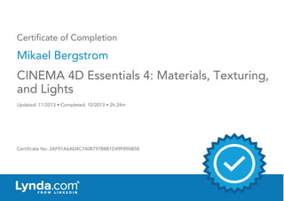 Certificate of Completion
Mikael Bergstrom
Updated: 11/2013 • Completed: 10/2013 • 2h 24m
Certificate No: 2AF91A6AD4C740B797B8B1D49F896B58
CINEMA 4D Essentials 4: Materials, Texturing,
and Lights
 