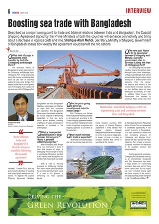 INTERVIEW6 CARGOTALK JULY 2015
Boosting sea trade with Bangladesh
QWhat kind of cargo is
expected to be
handled by both the
Chittagong and Mongla
Ports?
The economic lifeline of
Bangladesh is largely dependent on
the Chittagong and Mongla Ports.
Chittagong Port, being largest sea
port of the country, currently handles
about 92 per cent of country’s
seaborne trade, while Mongla Port
takes a partial share. Annual growth
rate of Chittagong Port is above 13
per cent, and in 2014 Chittagong Port
handled 1.73 million TEUs. Both the
ports have the facilities of handling
bulk cargo, lighter vessels and con-
tainers. As regards the Coastal
Shipping Agreement between
Bangladesh and India, Bangladesh
has taken some steps and initiatives
to cope with the increased
port operation. The Bangladesh
Government has already undertak-
en various projects for enhancing
capacities of the two ports
which would facilitate handling
of all types of cargo and container
expected to increase in the
coming days.
QWhat is the expected
redistribution of cargo
between the two ports?
Would it generate
additional cargo too?
Both Chittagong and Mongla
Ports have restrictions in terms of
draft and lengths of ships. In
Chittagong Port, the length of a ship
is restricted to 190 metres and draft
to 9.5 metres, while Mongla Port can
handle ships of lower draft and length.
With a view to reducing
pressure on Chittagong, Mongla
Port enjoys some special privileges
for providing benefits to port users.
It is now in the process of
enhancing its total capacity
as well.
QAre the ports going
to serve as
transhipment hubs for
Indian cargo?
Both Chittagong and Mongla
Ports would provide necessary facilities
to all concerned according to the
Coastal Shipping Agreement between
the two countries.Transshipment is the
choice of importers or exporters and
shipping agencies as provided by
the agreement.
QHow much increase
in trade is expected?
Multimodal connectivity plays a
vital role in promoting trade and com-
merce between countries. With
the signing of Coastal Shipping
Agreement, I firmly believe that
bilateral relations between
Bangladesh and India would strength-
en further in all areas of cooperation.
In respect of trade, it is likely to
increase manifold that cannot be
quantified at this moment.
QThe new port ‘Payra’
is to be developed
between Chittagong and
Mongla. Does the
government plan to
develop it along the lines
of Chittagong Port?
The Chittagong Port has been
handling cargo at its optimum level.
Amongst many other challenges,
Chittagong and Mongla Ports cannot
accommodate large modern ships
mainly due to shallow draft in the
channels. Over the period,
the exports and imports of the
country have increased manifold,
but port facilities have not been
developed accordingly. In order
to address these issues, the
Government has decided to
construct Payra Deep Sea Port
at Rabnabad channel in Patuakhali
district in South.This port is expected
to contribute significantly in the
overall economy of Bangladesh.
It is also expected to lessen the
ever increasing pressure on
Chittagong and Mongla Ports.
Experts are of the opinion that Payra
Deep Sea Port is likely to become
a popular maritime hub because
of its excellent location and
future potential.
Over the years of its functioning,
Chittagong Port has already come up
as an internationally recognised
port. Our Government has taken
a mega project for constructing
a modern deep sea port at Payra
within a short span. So this project
has been included among eight
fast track projects of the country.
The project is being closely monitored
by the Prime Minister’s Office.
Described as a major turning point for trade and bilateral relations between India and Bangladesh, the Coastal
Shipping Agreement signed by the Prime Ministers of both the countries will enhance connectivity and bring
about a decrease in logistics costs and time.Shafique Alam Mehdi, Secretary, Ministry of Shipping, Government
of Bangladesh shares how exactly the agreement would benefit the two nations.
ABEER RAY
Shaﬁque Alam Mehdi
Secretary
Ministry of Shipping, Government of Bangladesh
 