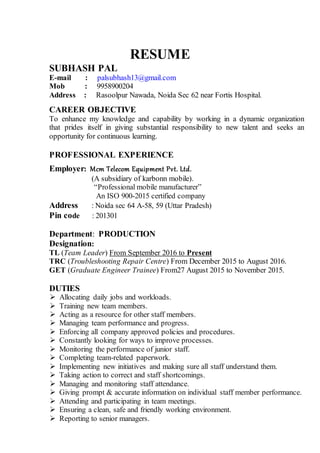 RESUME
SUBHASH PAL
E-mail : palsubhash13@gmail.com
Mob : 9958900204
Address : Rasoolpur Nawada, Noida Sec 62 near Fortis Hospital.
CAREER OBJECTIVE
To enhance my knowledge and capability by working in a dynamic organization
that prides itself in giving substantial responsibility to new talent and seeks an
opportunity for continuous learning.
PROFESSIONAL EXPERIENCE
Employer: Mcm Telecom Equipment Pvt. Ltd.
(A subsidiary of karbonn mobile).
“Professional mobile manufacturer”
An ISO 900-2015 certified company
Address : Noida sec 64 A-58, 59 (Uttar Pradesh)
Pin code : 201301
Department: PRODUCTION
Designation:
TL (Team Leader) From September 2016 to Present
TRC (Troubleshooting Repair Centre) From December 2015 to August 2016.
GET (Graduate Engineer Trainee) From27 August 2015 to November 2015.
DUTIES
 Allocating daily jobs and workloads.
 Training new team members.
 Acting as a resource for other staff members.
 Managing team performance and progress.
 Enforcing all company approved policies and procedures.
 Constantly looking for ways to improve processes.
 Monitoring the performance of junior staff.
 Completing team-related paperwork.
 Implementing new initiatives and making sure all staff understand them.
 Taking action to correct and staff shortcomings.
 Managing and monitoring staff attendance.
 Giving prompt & accurate information on individual staff member performance.
 Attending and participating in team meetings.
 Ensuring a clean, safe and friendly working environment.
 Reporting to senior managers.
 