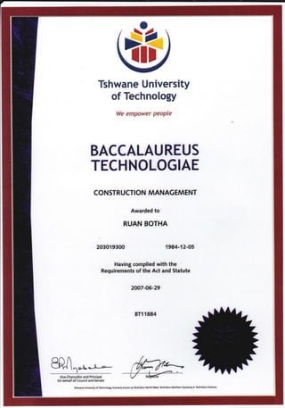 &rlr
Tshwane University
of Technology
We empower people
BACCALAUREUS
TECHNOLOGIAE
CONSTRUCTION MANAGEMENT
Awarded to
RUAN BOTHA
203019300 1984-12-05
Having complied with the
Requirements of the Act and Statute
2007-05-29
BT1 1884
anALFf{ l^o-LJ.-*-I
V'""{h*ll"r."d [tl"cipd
on behalf of Council and Senate
Tshwane Unilerity of Technolqy, forfterly known as T*hnikon Nodh-W6t, Tehnikon Nonhern Gadeng or Technikon Pretoria.
 