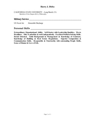 Harry J. Dirks
Page 3 of 3
CALIFORNIA STATE UNIVERSITY - Long Beach, CA
Bachelor of Arts Degree (B.A.), Philosophy
Military Service
US Naval Air: Honorable Discharge
Personal Skills
Extraordinary Organizational Ability. Self-Starter with Leadership Qualities. Meets
Deadlines. Able to prioritize & work independently. Excellent Problem Solving Skills.
Detail Oriented. Solid Background in Management & Knowledge of Contracts.
Knowledge of Building & Real Estate Regulations. Superior Composition &
Communication Skills. Responsible & Trustworthy with outstanding People Skills,
Sense of Humor & Love of Life.
 