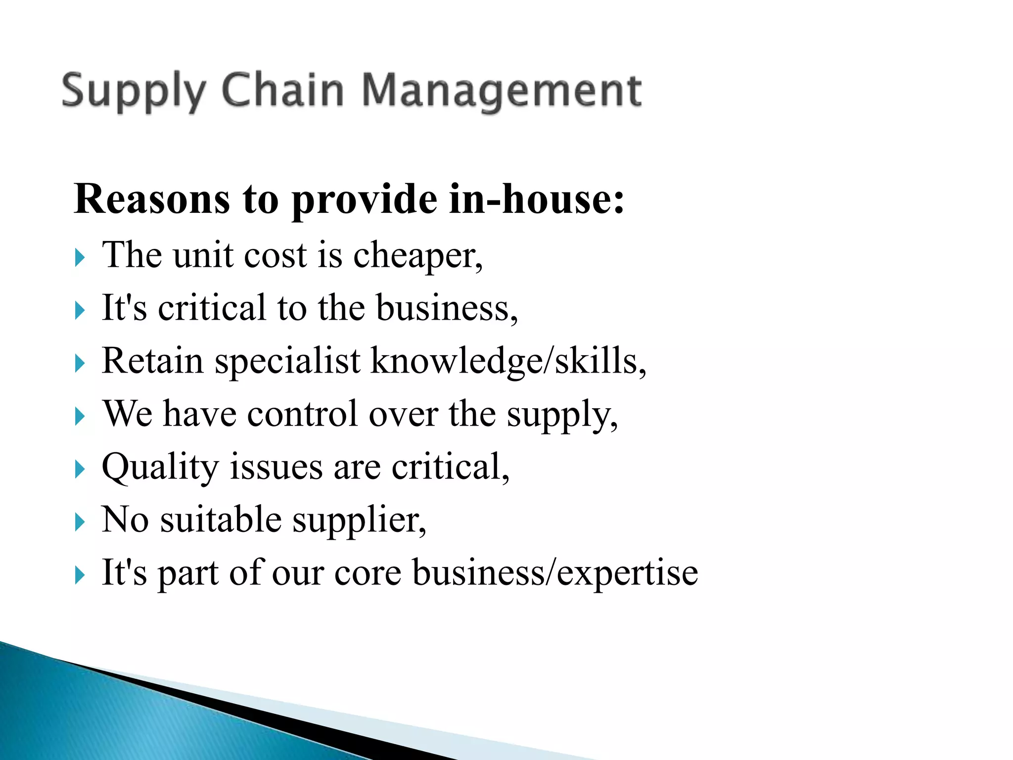 Reasons to provide in-house:
 The unit cost is cheaper,
 It's critical to the business,
 Retain specialist knowledge/skills,
 We have control over the supply,
 Quality issues are critical,
 No suitable supplier,
 It's part of our core business/expertise
 