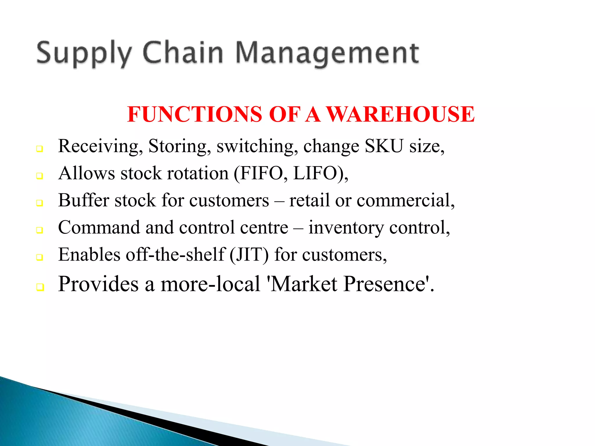 FUNCTIONS OF A WAREHOUSE
 Receiving, Storing, switching, change SKU size,
 Allows stock rotation (FIFO, LIFO),
 Buffer stock for customers – retail or commercial,
 Command and control centre – inventory control,
 Enables off-the-shelf (JIT) for customers,
 Provides a more-local 'Market Presence'.
 