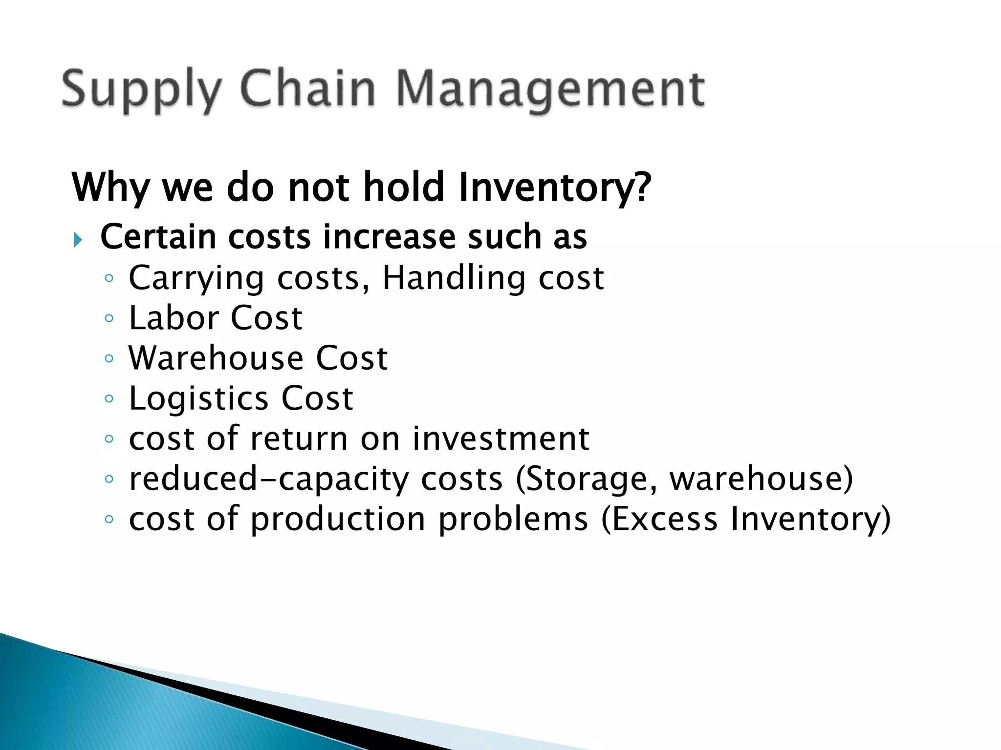 Why we do not hold Inventory?
 Certain costs increase such as
◦ Carrying costs, Handling cost
◦ Labor Cost
◦ Warehouse Cost
◦ Logistics Cost
◦ cost of return on investment
◦ reduced-capacity costs (Storage, warehouse)
◦ cost of production problems (Excess Inventory)
 