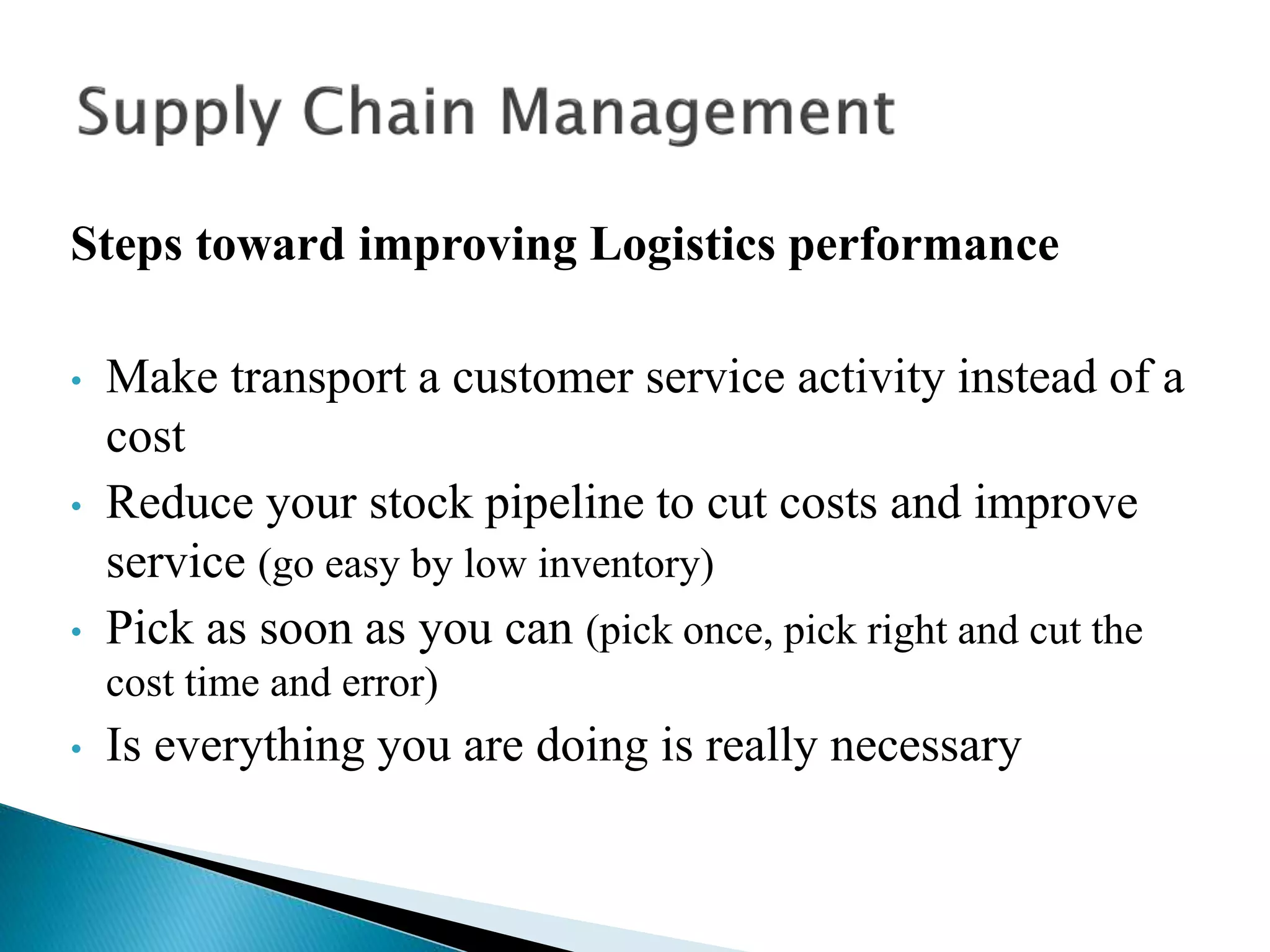 Steps toward improving Logistics performance
• Make transport a customer service activity instead of a
cost
• Reduce your stock pipeline to cut costs and improve
service (go easy by low inventory)
• Pick as soon as you can (pick once, pick right and cut the
cost time and error)
• Is everything you are doing is really necessary
 