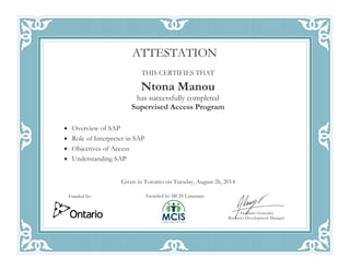 THIS CERTIFIES THAT
Ntona Manou
has successfully completed
Supervised Access Program
• Overview of SAP
• Role of Interpreter in SAP
• Objectives of Access
• Understanding SAP
Given in Toronto on Tuesday, August 26, 2014
ATTESTATION
Awarded by MCIS Language
Alejandro Gonzalez
Resource Development Manager
Funded by:
 
