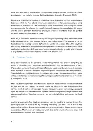 4	
were	once	allocated	to	another	client.	Using	data	recovery	techniques,	sensitive	data	from	
previous	users	can	easily	be	exposed	(Balduzzi,	Zaddach,	Balzarotti,	&	Loureiro,	2012).	
	
Next	to	that,	the	different	cloud	service	models	are	interdependent.	IaaS	can	be	seen	as	the	
basis	upon	which	the	Paas	is	built.	Similarly,	the	applications	of	the	Saas	are	developed	using	
the	PaaS	tools.	Intruders	can	take	advantage	of	these	dependencies	by	attacking	one	model	
and	compromising	the	other	service	models	that	are	left	exposed.	A	more	obvious	risk	source	
are	 the	 service	 providers	 themselves.	 Employees	 with	 bad	 intentions	 might	 be	 granted	
sufficient	access	to	pose	a	potential	threat.	
	
From	this,	it	is	clear	that	there	are	still	many	security,	privacy	and	regulatory	threats	that	need	
to	be	addressed	by	the	cloud	vendors.	For	large	corporations,	many	of	these	concerns	can	be	
tackled	in	service	level	agreements	(SLA)	with	the	vendor	(M	Ali	et	al.,	2015).	This	way	they	
can	already	make	use	of	many	cloud	technologies	before	planning	a	full	transition	to	cloud	
applications	and	services.	Still,	legal	issues	become	somewhat	harder	to	tackle	when	the	data	
is	migrated	to	a	datacenter	located	in	a	country	with	different	laws.	
	
1.4. Consumer	Context	
	
Large	corporations	have	the	power	to	secure	many	potential	risks	of	cloud	computing	by	
means	of	tailored	contracts	negotiated	with	cloud	vendors.	This	involves	ownership	of	data,	
IP	protection	and	law	enforcement	in	case	of	security	breaches	and	much	more.	In	contrast,	
most	individual	users	don’t	have	this	negotiation	power	and	are	left	with	many	concerns.	
These	include	the	reliability	of	the	service,	data	security,	privacy,	increased	dependency	upon	
a	third	party,	fairness	and	transparency	of	the	unnegotiable	terms	and	conditions	and	so	forth	
(Cunningham,	2013).	
	
Most	cloud	service	providers	operate	under	a	freemium	model.	Limited	services	are	offered	
for	 free	 and	 the	 user	 receives	 the	 option	 to	 pay	 for	 subscription	 fees	 depending	 on	 the	
services	needed,	such	as	extra	storage.	The	user	however,	becomes	increasingly	dependent	
upon	the	services	that	are	linked	to	one	another,	often	including	cloud	storage,	web	mail	and	
calendar	applications.	Therefore,	consumers	are	increasingly	led	into	paying	more	for	cloud	
service.	
	
Another	problem	with	free	cloud	services	comes	from	the	need	for	a	revenue	stream.	The	
service	 provider	 can	 achieve	 this	 by	 collecting	 and	 selling	 user	 data.	 This	 in	 itself	 is	 not	
necessarily	a	problem.	The	problem	arises	when	the	transparency	of	these	transactions	are	
questionable.	Mostly,	users	are	not	aware	which	data	is	shared	with	whom	and	might	find	
themselves	more	exposed	than	anticipated.	
	
 