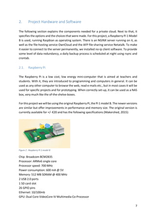 7	
2. Project	Hardware	and	Software	
	
The	following	section	explains	the	components	needed	for	a	private	cloud.	Next	to	that,	it	
specifies	the	options	and	the	choices	that	were	made.	For	this	project,	a	Raspberry	Pi	1	Model	
B	is	used,	running	Raspbian	as	operating	system.	There	is	an	NGINX	server	running	on	it,	as	
well	as	the	file-hosting	service	OwnCloud	and	the	AFP	file-sharing	service	Netatalk.	To	make	
it	easier	to	connect	to	the	server	permanently,	we	installed	no-ip	client	software.	To	provide	
some	level	of	data	redundancy,	a	daily	backup	process	is	scheduled	at	night	using	rsync	and	
crontab.	
	
2.1. Raspberry	Pi	
	
The	 Raspberry	 Pi	 is	 a	 low	 cost,	 low	 energy	 mini-computer	 that	 is	 aimed	 at	 teachers	 and	
students.	With	it,	they	are	introduced	to	programming	and	computers	in	general.	It	can	be	
used	as	any	other	computer	to	browse	the	web,	read	e-mails	etc.,	but	in	most	cases	it	will	be	
used	for	specific	projects	and	for	prototyping.	When	correctly	set-up,	it	can	be	used	as	a	NAS	
box,	very	much	like	the	of-the-shelve-boxes.	
	
For	this	project	we	will	be	using	the	original	Raspberry	Pi,	the	Pi	1	model	B.	The	newer	versions	
are	similar	but	offer	improvements	in	performance	and	memory	size.	The	original	version	is	
currently	available	for	+/-	€20	and	has	the	following	specifications	(Makershed,	2015):	
	
	
Figure	2	:	Raspberry	Pi	1	model	B	
Chip:	Broadcom	BCM2835	
Processor:	ARMv6	single	core	
Processor	speed:	700	MHz	
Power	consumption:	600	mA	@	5V	
Memory:	512	MB	SDRAM	@	400	MHz	
2	USB	2.0	ports	
1	SD	card	slot	
26	GPIO	pins	
Ethernet:	10/100mb	
GPU:	Dual	Core	VideoCore	IV	Multimedia	Co-Processor	
 