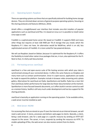 8	
2.2. Operating	System:	Raspbian	
	
There	are	operating	systems	out	there	that	are	specifically	tailored	for	building	home	storage	
devices.	They	are	slimmed-down	versions	of	general-purpose	operating	systems,	focusing	on	
file	sharing	protocols	and	features	(Whitson,	2014).		
	
Amahi	offers	a	straightforward	user	interface	that	includes	one-click	installers	of	popular	
applications	such	as	ownCloud	and	Plex.	It	is	based	on	Linux	so	it	is	possible	to	install	native	
Linux	apps	as	well.	
	
FreeNAS	is	a	sophisticated	home	server	OS,	based	on	FreeBSD.	It	supports	RAID	and	many	
other	things	but	requires	at	least	1GB	RAM	per	TB	of	storage	that	you	install,	which	the	
Raspberry	 Pi	 1	 does	 not	 have.	 An	 alternative	 would	 be	 NAS4Free,	 which	 is	 an	 old,	 less	
sophisticated	version	of	FreeNAS.	It	is	more	suited	for	low-powered	devices.		
	
We	will	use	Raspbian,	based	on	Debian,	because	it	is	optimized	for	the	Raspberry	Pi.	It	offers	
the	flexibility	to	install	other	native	Linux	packages	that	are,	in	turn,	also	optimized	for	the	Pi.	
Next	to	that,	it	is	fairly	well	documented.	
	
2.3. File	hosting	service:	ownCloud	
	
ownCloud	is	a	free	and	open-source	suite	of	file	hosting	services	with	which	your	data	is	
synchronised	among	all	your	connected	device.	It	offers	the	same	features	as	Dropbox	and	
many	more	such	as	contact	synchronisation.	Since	it	is	open-source,	applications	can	easily	
be	made	to	expand	the	platform.	Examples	include	in-browser	video	streaming	and	a	photo	
gallery.	Alternatives	for	ownCloud	are	Pydio,	Sparkleshare	and	Seafile.	Pydio	has	a	nicer	GUI	
than	ownCloud,	better	performance	for	large	data	but	fewer	documentation	at	the	moment.	
Sparkleshare	is	more	focused	towards	documents,	as	it	offers	build	in	version	control	as	well	
as	a	revision	history.	Seafile	is	still	very	much	under	development	and	has	less	support	for	file	
sharing	protocols.	
	
ownCloud	is	basically	an	application	running	on	the	operating	system.	To	be	available	online,	
a	web	server	must	be	installed	as	well.	
	
2.4. Web	Server:	NGINX		
	
For	accessing	files	that	are	stored	on	your	Pi	over	the	Internet	via	an	Internet	browser,	we	will	
need	a	web	server.	It	stores,	processes	and	delivers	web	pages	to	clients.	Basically,	a	client,	
being	a	web	browser,	asks	for	a	web	page	or	a	specific	resource	by	sending	an	HTTP	GET	
request	to	the	server.	The	server,	in	turn,	responds	by	sending	the	resource	via	HTTP.	To	
enable	uploading	of	files,	the	web	server	can	also	receive	content	from	its	clients.	
 