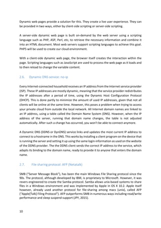 10	
Dynamic	web	pages	provide	a	solution	for	this.	They	create	a	live	user	experience.	They	can	
be	provided	in	two	ways,	either	by	client-side	scripting	or	server-side	scripting.	
	
A	 server-side	 dynamic	 web	 page	 is	 built	 on-demand	 by	 the	 web	 server	 using	 a	 scripting	
language	such	as	PHP,	ASP,	Perl,	etc,	to	retrieve	the	necessary	information	and	combine	it	
into	an	HTML	document.	Most	web	servers	support	scripting	languages	to	achieve	this	goal.	
PHP5	will	be	used	to	create	our	cloud	environment.	
	
With	a	client-side	dynamic	web	page,	the	browser	itself	creates	the	interaction	within	the	
page.	Scripting	languages	such	as	JavaScript	are	used	to	process	the	web	page	as	it	loads	and	
to	then	reload	to	change	the	variable	content.	
	
2.6. Dynamic	DNS	service:	no-ip	
	
Every	Internet-connected	household	receives	an	IP	address	from	the	Internet	service	provider	
(ISP).	These	IP	addresses	are	mostly	dynamic,	meaning	that	the	service	provider	redistributes	
the	 IP	 addresses	 after	 a	 period	 of	 time,	 using	 the	 Dynamic	 Host	 Configuration	 Protocol	
(DHCP).	This	is	done	partly	to	minimize	the	amount	of	used	IP	addresses,	given	that	not	all	
clients	will	be	online	at	the	same	time.	However,	this	poses	a	problem	when	trying	to	access	
your	private	cloud	from	outside	the	local	network.	All	Internet	domain	names	are	linked	to	
an	IP	address,	using	a	table	called	the	Domain	Name	System	(DNS).	However,	when	the	IP	
address	 of	 the	 server,	 running	 that	 domain	 name	 changes,	 the	 table	 is	 not	 adjusted	
automatically.	After	such	a	change	has	occurred,	you	won’t	be	able	to	connect	anymore.	
	
A	Dynamic	DNS	(DDNS	or	DynDNS)	service	links	and	updates	the	most	current	IP	address	to	
connect	to	a	hostname	in	the	DNS.	This	works	by	installing	a	client	program	on	the	device	that	
is	running	the	server	and	setting	it	up	using	the	same	login-information	as	used	on	the	website	
of	the	DDNS	provider.	The	the	DDNS	client	sends	the	correct	IP	address	to	the	service,	which	
adapts	its	binding	to	the	domain	name,	ready	to	provide	it	to	anyone	that	enters	the	domain	
name.	
	
2.7. 			File	sharing	protocol:	AFP	(Netatalk)		
	
SMB	(“Server	Message	Block”),	has	been	the	main	Windows	File	Sharing	protocol	since	the	
90s.	The	protocol,	although	developed	by	IBM,	is	proprietary	to	Microsoft.	However,	it	was	
revers	engineered	to	create	the	Samba	protocol.	Samba	allows	unix-based	systems	to	share	
files	in	a	Windows	environment	and	was	implemented	by	Apple	in	OS	X	10.2.	Apple	itself	
however,	 already	 used	 another	 protocol	 for	 file-sharing	 among	 macs	 (unix),	 called	 AFP	
(“Apple[Talk]	Filing	Protocol”).	AFP	outperforms	SMB	in	numerous	ways	including	read/write	
performance	and	sleep	suspend	support	(JPY,	2015).		
	
 