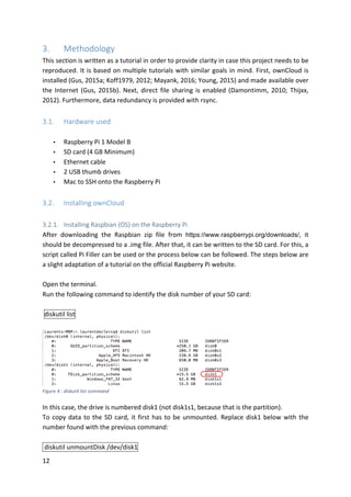 12	
3. Methodology	
This	section	is	written	as	a	tutorial	in	order	to	provide	clarity	in	case	this	project	needs	to	be	
reproduced.	It	is	based	on	multiple	tutorials	with	similar	goals	in	mind.	First,	ownCloud	is	
installed	(Gus,	2015a;	Koff1979,	2012;	Mayank,	2016;	Young,	2015)	and	made	available	over	
the	Internet	(Gus,	2015b).	Next,	direct	file	sharing	is	enabled	(Damontimm,	2010;	Thijxx,	
2012).	Furthermore,	data	redundancy	is	provided	with	rsync.		
	
3.1. Hardware	used	
	
• Raspberry	Pi	1	Model	B	
• SD	card	(4	GB	Minimum)	
• Ethernet	cable	
• 2	USB	thumb	drives	
• Mac	to	SSH	onto	the	Raspberry	Pi	
	
3.2. Installing	ownCloud	
	
3.2.1. Installing	Raspbian	(OS)	on	the	Raspberry	Pi	
After	 downloading	 the	 Raspbian	 zip	 file	 from	 https://www.raspberrypi.org/downloads/,	 it	
should	be	decompressed	to	a	.img	file.	After	that,	it	can	be	written	to	the	SD	card.	For	this,	a	
script	called	Pi	Filler	can	be	used	or	the	process	below	can	be	followed.	The	steps	below	are	
a	slight	adaptation	of	a	tutorial	on	the	official	Raspberry	Pi	website.
	
Open	the	terminal.	
Run	the	following	command	to	identify	the	disk	number	of	your	SD	card:	
	
	diskutil	list				
	
	
In	this	case,	the	drive	is	numbered	disk1	(not	disk1s1,	because	that	is	the	partition).	
To	copy	data	to	the	SD	card,	it	first	has	to	be	unmounted.	Replace	disk1	below	with	the	
number	found	with	the	previous	command:	
	
	diskutil	unmountDisk	/dev/disk1				
Figure	4	:	diskutil	list	command	
 