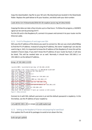 13	
	
Copy	the	downloaded	.img	file	to	your	SD	card.	My	download	was	located	in	the	Downloads	
folder.	Replace	the	path	below	to	fit	your	location,	and	disk1	with	your	disk	number:	
	
	sudo	dd	bs=1m	if=Downloads/2016-03-18-raspbian-jessie.img	of=/dev/rdisk1		
	
Copying	the	data	can	take	a	few	minutes	up	to	a	few	hours.	To	follow	the	progress,	a	SIGINFO	
signal	can	be	sent	by	pressing	Ctrl+T.	
Put	the	SD	card	in	the	Raspberry	Pi,	connect	it	to	power	and	connect	it	to	your	router	via	the	
Ethernet	cable.	
	
3.2.2. Find	IP	of	Raspberry	PI	and	Login	over	SSH	
SSH	uses	the	IP	address	of	the	device	you	want	to	connect	to.	We	can	use	a	tool	called	NMap	
to	find	the	Pi’s	IP	address.	Instead	of	using	the	IP	address,	the	name	‘raspberrypi’	can	also	be	
used	to	log	in.	Still,	it	is	important	to	know	the	IP	address	of	the	Raspberry	Pi	since	this	will	be	
needed	in	future	steps.	If	you	don’t	know	the	IP	address	of	your	router	by	heart,	it	will	also	
be	 listed.	 This	 will	 be	 needed	 later	 on	 as	 well.	 Normally	 it	 should	 have	 192.168.1.1	 or	
192.168.0.1	as	the	default	IP	address.	
	
nmap	-sP	192.168.1.0-255	
	
	
	
Connect	to	it	with	SSH,	default	username	is	pi	and	the	default	password	is	raspberry.	In	the	
line	below,	use	the	IP	address	of	your	raspberry:	
	
	ssh	pi@192.168.1.18		or	simply		ssh	pi@raspberrypi			
	
3.2.3. Setting	up	the	Raspberry	Pi	Server	and	preparing	for	ownCloud	
First	update	the	Pi	and	all	its	packages	to	avoid	errors	down	the	line.	
	
sudo	apt-get	update	
Figure	5	:	nMap	command	
 