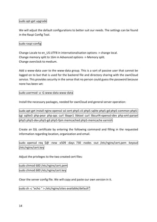14	
sudo	apt-get	upgrade	
	
We	will	adjust	the	default	configurations	to	better	suit	our	needs.	The	settings	can	be	found	
in	the	Raspi	Config	Tool.	
	
sudo	raspi-config	
	
Change	Locale	to	en_US.UTF8	in	internationalisation	options	->	change	local.	
Change	memory	split	to	16m	in	Advanced	options	->	Memory	split.	
Change	overclock	to	medium.	
	
Add	a	www-data	user	to	the	www-data	group.	This	is	a	sort	of	passive	user	that	cannot	be	
logged	on	to	but	that	is	used	for	the	backend	file	and	directory	sharing	with	the	ownCloud	
service.	This	provides	security	in	the	sense	that	no	person	could	guess	the	password	because	
none	has	been	set:	
	
sudo	usermod	-a	-G	www-data	www-data	
	
Install	the	necessary	packages,	needed	for	ownCloud	and	general	server	operation:	
	
sudo	apt-get	install	nginx	openssl	ssl-cert	php5-cli	php5-sqlite	php5-gd	php5-common	php5-
cgi	 sqlite3	 php-pear	 php-apc	 curl	 libapr1	 libtool	 curl	 libcurl4-openssl-dev	 php-xml-parser	
php5	php5-dev	php5-gd	php5-fpm	memcached	php5-memcache	varnish	
	
Create	an	SSL	certificate	by	entering	the	following	command	and	filling	in	the	requested	
information	regarding	location,	organization	and	email.	
	
sudo	 openssl	 req	 $@	 -new	 -x509	 -days	 730	 -nodes	 -out	 /etc/nginx/cert.pem	 -keyout	
/etc/nginx/cert.key	
	
Adjust	the	privileges	to	the	two	created	cert	files:	
	
sudo	chmod	600	/etc/nginx/cert.pem	
sudo	chmod	600	/etc/nginx/cert.key	
	
Clear	the	server	config	file.	We	will	copy	and	paste	our	own	version	in	it.	
	
sudo	sh	-c	"echo	''	>	/etc/nginx/sites-available/default"	
	
 