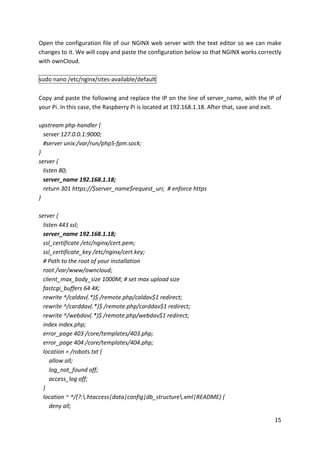 15	
Open	the	configuration	file	of	our	NGINX	web	server	with	the	text	editor	so	we	can	make	
changes	to	it.	We	will	copy	and	paste	the	configuration	below	so	that	NGINX	works	correctly	
with	ownCloud.	
	
sudo	nano	/etc/nginx/sites-available/default	
	
Copy	and	paste	the	following	and	replace	the	IP	on	the	line	of	server_name,	with	the	IP	of	
your	Pi.	In	this	case,	the	Raspberry	Pi	is	located	at	192.168.1.18.	After	that,	save	and	exit.	
	
upstream	php-handler	{	
			server	127.0.0.1:9000;	
			#server	unix:/var/run/php5-fpm.sock;	
}	
server	{	
			listen	80;	
			server_name	192.168.1.18;	
			return	301	https://$server_name$request_uri;		#	enforce	https	
}	
	
server	{	
			listen	443	ssl;	
			server_name	192.168.1.18;	
			ssl_certificate	/etc/nginx/cert.pem;	
			ssl_certificate_key	/etc/nginx/cert.key;	
			#	Path	to	the	root	of	your	installation	
			root	/var/www/owncloud;	
			client_max_body_size	1000M;	#	set	max	upload	size	
			fastcgi_buffers	64	4K;	
			rewrite	^/caldav(.*)$	/remote.php/caldav$1	redirect;	
			rewrite	^/carddav(.*)$	/remote.php/carddav$1	redirect;	
			rewrite	^/webdav(.*)$	/remote.php/webdav$1	redirect;	
			index	index.php;	
			error_page	403	/core/templates/403.php;	
			error_page	404	/core/templates/404.php;	
			location	=	/robots.txt	{	
							allow	all;	
							log_not_found	off;	
							access_log	off;	
			}	
			location	~	^/(?:.htaccess|data|config|db_structure.xml|README)	{	
							deny	all;	
 