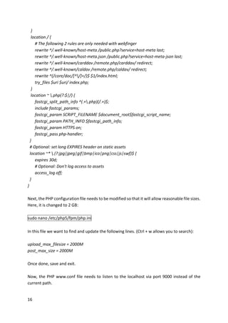 16	
			}	
			location	/	{	
							#	The	following	2	rules	are	only	needed	with	webfinger	
							rewrite	^/.well-known/host-meta	/public.php?service=host-meta	last;	
							rewrite	^/.well-known/host-meta.json	/public.php?service=host-meta-json	last;	
							rewrite	^/.well-known/carddav	/remote.php/carddav/	redirect;	
							rewrite	^/.well-known/caldav	/remote.php/caldav/	redirect;	
							rewrite	^(/core/doc/[^/]+/)$	$1/index.html;	
							try_files	$uri	$uri/	index.php;	
			}	
			location	~	.php(?:$|/)	{	
							fastcgi_split_path_info	^(.+.php)(/.+)$;	
							include	fastcgi_params;	
							fastcgi_param	SCRIPT_FILENAME	$document_root$fastcgi_script_name;	
							fastcgi_param	PATH_INFO	$fastcgi_path_info;	
							fastcgi_param	HTTPS	on;	
							fastcgi_pass	php-handler;	
		}	
		#	Optional:	set	long	EXPIRES	header	on	static	assets	
		location	~*	.(?:jpg|jpeg|gif|bmp|ico|png|css|js|swf)$	{	
							expires	30d;	
							#	Optional:	Don't	log	access	to	assets	
							access_log	off;	
		}	
}	
	
Next,	the	PHP	configuration	file	needs	to	be	modified	so	that	it	will	allow	reasonable	file	sizes.	
Here,	it	is	changed	to	2	GB:	
	
sudo	nano	/etc/php5/fpm/php.ini	
	
In	this	file	we	want	to	find	and	update	the	following	lines.	(Ctrl	+	w	allows	you	to	search):	
	
upload_max_filesize	=	2000M	
post_max_size	=	2000M	
	
Once	done,	save	and	exit.	
	
Now,	the	PHP	www.conf	file	needs	to	listen	to	the	localhost	via	port	9000	instead	of	the	
current	path.	
	
 