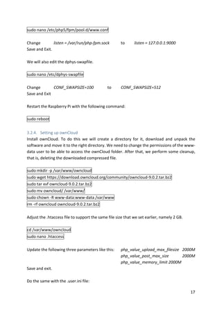17	
sudo	nano	/etc/php5/fpm/pool.d/www.conf	
	
Change listen	=	/var/run/php-fpm.sock	 to	 listen	=	127.0.0.1:9000	
Save	and	Exit.	
	
We	will	also	edit	the	dphys-swapfile.	
	
sudo	nano	/etc/dphys-swapfile	
	
Change CONF_SWAPSIZE=100		 to	 CONF_SWAPSIZE=512	
Save	and	Exit	
	
Restart	the	Raspberry	Pi	with	the	following	command:	
	
sudo	reboot	
	
3.2.4. Setting	up	ownCloud	
Install	 ownCloud.	 To	 do	 this	 we	 will	 create	 a	 directory	 for	 it,	 download	 and	 unpack	 the	
software	and	move	it	to	the	right	directory.	We	need	to	change	the	permissions	of	the	www-
data	user	to	be	able	to	access	the	ownCloud	folder.	After	that,	we	perform	some	cleanup,	
that	is,	deleting	the	downloaded	compressed	file.	
	
sudo	mkdir	-p	/var/www/owncloud	
sudo	wget	https://download.owncloud.org/community/owncloud-9.0.2.tar.bz2	
sudo	tar	xvf	owncloud-9.0.2.tar.bz2	
sudo	mv	owncloud/	/var/www/	
sudo	chown	-R	www-data:www-data	/var/www	
rm	-rf	owncloud	owncloud-9.0.2.tar.bz2	
	
Adjust	the	.htaccess	file	to	support	the	same	file	size	that	we	set	earlier,	namely	2	GB.		
	
cd	/var/www/owncloud	
sudo	nano	.htaccess	
	
Update	the	following	three	parameters	like	this: php_value_upload_max_filesize	 2000M	
	 	 	 	 	 	 	 php_value_post_max_size	 2000M	
	 	 	 	 	 	 	 php_value_memory_limit	2000M	
Save	and	exit.	
	
Do	the	same	with	the	.user.ini	file:	
 