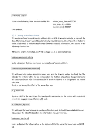 18	
	
sudo	nano	.user.ini	
	
Update	the	following	three	parameters	like	this: upload_max_filesize=2000M	
	 	 	 	 	 	 	 post_max_size=2000M	
	 	 	 	 	 	 	 memory_limit=2000M	
Save	and	exit.	
	
3.2.5. Setting	up	an	external	drive	
We	want	ownCloud	to	use	the	external	hard	drive	or	USB	drive	automatically	to	store	all	the	
data.	Therefore,	it	is	very	useful	to	automatically	mount	the	drive.	Also,	the	path	of	that	drive	
needs	to	be	linked	to	ownCloud	combined	with	the	necessary	permissions.	This	is	done	in	the	
following	instructions:	
	
If	the	drive	is	NTFS	formatted,	the	NTFS	package	needs	to	be	installed	first:	
	
sudo	apt-get	install	ntfs-3g	
	
Make	a	directory	that	you	can	mount	to,	we	call	ours	‘ownclouddrive’.	
	
sudo	mkdir	/media/ownclouddrive	
	
We	will	need	information	about	the	server	user	and	the	drive	to	update	the	fstab	file.	The	
fstab	(or	file	systems	table)	file	is	a	configuration	file	that	lists	all	available	disk	partitions	and	
the	specifications	on	how	to	initialize	each	of	them	in	order	to	fit	in	the	general	file	system	
structure.	
Retrieve	gid	(group	identifier)	of	the	www-data	user	
	
id	-g	www-data	
	
Retrieve	UUID	of	the	hard	drive.	This	is	unique	for	each	drive,	so	the	system	will	recognize	it	
even	if	it	is	plugged	into	a	different	USB	port.	
	
ls	-l	/dev/disk/by-uuid	
	
We	will	need	the	blue	letters	and	numbers	of	the	last	part.	It	should	have	/sda1	at	the	end.	
Now,	adjust	the	fstab	file	based	on	the	information	we	just	retrieved.	
	
sudo	nano	/etc/fstab	
	
Insert	and	adjust	the	following	line	at	the	bottom	of	the	file,	using	the	found	guid	and	UUID	
 