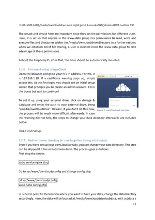 19	
	
UUID=5302-16F0	/media/ownclouddrive	auto	nofail,gid=33,umask=0007,dmask=0007,noatime	0	0	
	
The	umask	and	dmask	here	are	important	since	they	set	the	permissions	for	different	users.	
Here,	it	is	set	so	that	anyone	in	the	www-data	group	has	permissions	to	read,	write	and	
execute	files	and	directories	within	the	/media/ownclouddrive	directory.	In	a	further	section,	
when	we	establish	direct	file	sharing,	a	user	is	created	inside	the	www-data	group	to	take	
advantage	of	these	permissions.		
	
Reboot	the	Raspberry	Pi,	after	that,	the	drive	should	be	automatically	mounted.
	
3.2.6. First	use	&	setup	of	ownCloud	
Open	the	browser	and	go	to	your	Pi’s	IP	address.	For	me,	it	
is	 192.168.1.18.	 If	 a	 certificate	 warning	 pops	 up,	 simply	
accept	this.	At	the	first	login,	you	should	see	an	initial	setup	
screen	that	prompts	you	to	create	an	admin	account.	Fill	in	
the	boxes	but	wait	to	continue!	
	
To	 set	 it	 up	 using	 your	 external	 drive,	 click	 on	 storage	 &	
database	and	enter	the	path	to	your	external	drive,	being	
“/media/ownclouddrive”.	Beware,	if	you	don’t	do	this	now,	
the	process	will	be	much	more	difficult	afterwards.	In	case	
this	warning	did	not	help,	the	steps	to	change	your	data	directory	afterwards	are	included	
below.	
	
Click	Finish	Setup.	
	
3.2.7. Redirect	server	directory	(in	case	forgotten	during	initial	setup)	
Even	if	you	have	set	up	your	ownCloud	already,	you	can	change	your	data	directory.	This	step	
can	be	skipped	if	it	has	already	been	done.	The	process	goes	as	follows:	
First	stop	the	server:		
	
sudo	service	nginx	stop	
	
Go	to	var/www/owncloud/config	and	change	config.php	
	
cd	var/www/owncloud/config	
sudo	nano	config.php	
	
In	order	to	point	to	the	location	where	you	want	to	have	your	data,	change	the	datadirectory	
accordingly.	Here,	the	data	will	be	located	at	/media/ownclouddrive/usbdata,	with	usbdata	a	
Figure	6	:	ownCloud	web	interface	
 
