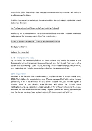 20	
non-existing	folder.	The	usbdata	directory	needs	to	be	non-existing	or	the	data	will	end	up	in	
a	subdirectory	of	usbdata.	
	
The	files	that	reside	in	the	directory	that	ownCloud	first	pointed	towards,	need	to	be	moved	
to	the	new	directory:	
	
mv	/var/www/owncloud/data	/media/ownclouddrive/usbdata	
	
Previously,	the	NGINX	server	was	set-up	to	run	as	the	www-data	user.	This	same	user	needs	
to	be	granted	the	necessary	ownership	of	the	new	directory.	
	
chown	–R	www-data:www-data	/media/ownclouddrive/usbdata	
	
Start	your	webserver.	
	
sudo	service	nginx	start	
	
3.2.8. Arrange	external	access	
Up	 until	 now,	 the	 ownCloud	 platform	 has	 been	 available	 only	 locally.	 To	 provide	 a	 true	
Dropbox	alternative,	it	is	necessary	to	expand	its	reach	over	the	Internet.	This	requires	a	few	
actions	such	as	installing	a	DDNS	service,	reserving	a	local	IP	address	for	your	raspberry	PI,	
port	forwarding	and	changing	some	configuration	files	that	were	used	above.		
	
DDNS	configuration	
As	stated	in	the	theoretical	section	of	the	report,	noip	will	be	used	as	a	DDNS	service	(Auti,	
2014).	The	DDNS	service	is	needed	when	your	ISP	assigns	you	a	public	IP	address	that	changes	
periodically.	If	this	is	not	the	case,	this	step	can	be	skipped.	First,	you	need	to	register	a	
domain	 name	 at	 the	 website	 www.noip.com.	 We	 chose	 the	 domain	 name	
notdropbox.hopto.org.	Notice	that	noip	correctly	binds	this	to	the	current	external	IP	address.	
However,	we	need	a	Dynamic	Update	Client	(DUC)	that	updates	this	binding	periodically	so	
that	the	domain	name	can	keep	redirecting	the	traffic	to	the	changing	IP	address.	
 