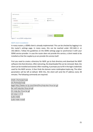 21	
	
NOIP	client	installation	
In	many	routers,	a	DDNS	client	is	already	implemented.	This	can	be	checked	by	logging	in	to	
the	 router’s	 settings	 page.	 In	 many	 cases,	 this	 can	 be	 reached	 under	 192.168.1.1.	 or	
192.168.0.1.	Follow	the	guidelines	on	the	DDNS	settings	page	to	synchronize	it	with	your	
DDNS	service	provider.	In	case	the	router	does	not	provide	this	service,	a	client	needs	to	be	
installed	so	that	the	raspberry	pi	can	provide	this	service	itself.		
	
First	you	need	to	create	a	directory	for	NOIP,	go	to	that	directory	and	download	the	NOIP	
software	into	that	directory.	After	extracting,	the	downloaded	file	can	be	removed.	Next,	the	
client	can	be	installed	and	started.	After	installing,	it	prompts	you	to	fill	in	the	login	credentials	
used	for	the	NOIP	service.	It	then	finds	the	domain	name	notdropbox.hopto.org.	The	other	
parameters	will	be	left	at	default.	With	this,	the	client	will	send	the	IP	address	every	30	
minutes.	The	following	commands	are	required:	
	
mkdir	/home/pi/noip	
cd	/home/pi/noip	
wget	http://www.no-ip.com/client/linu/noip-duc-linux.tar.gz	
tar	vzxf	noip-duc-linux.tar.gz	
rm	noip-duc-linux.tar.gz	
cd	noip-2.1.9-1	
sudo	make	
sudo	make	install	
	
Figure	7	:	no-ip	DDNS	configuration	
 