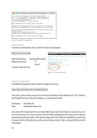 22	
	
	
Start	on	reboot	
To	start	it	automatically,	the	rc.local	file	needs	to	be	adapted:	
	
sudo	nano	/etc/rc.local	
	
add	the	following:		 /usr/local/bin/noip2	
between	the	lines:		 	 fi	
	 	 	 	 exit	0	
so	that	it	looks	like	this:	
	
	
	
	
NGINX	reconfiguration	
The	NGINX	configuration	file	should	be	changed	as	follows:	
	
sudo	nano	/etc/nginx/sites-available/default	
	
The	server_name	values	now	point	to	the	local	IP	address	of	the	Raspberry	Pi.	This	needs	to	
be	changed	into	your	external	IP	address,	or	your	domain	name:	
	
Previously:		 192.168.1.18	
Now:	 	 notdropbox.hopto.org	
	
Also,	some	ISPs	might	block	the	use	of	port	80	(http)	or	port	443	(https)	for	personal	use.	For	
me,	that	was	the	case.	It	can	save	you	a	lot	of	trouble	changing	the	listening	port	for	https	to	
something	else	like	port	444,	in	the	same	configuration	file.	Check	the	availability	of	ports	first	
to	avoid	conflicts.	We	will	only	use	the	secure	https	protocol.	That	is	why	port	80	can	be	left	
unchanged.	
Figure	8	:	noip	client	configuration	
Figure	9	:	rc.local	modification	
 