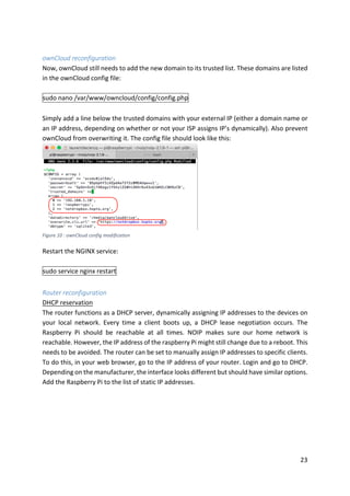 23	
	
ownCloud	reconfiguration	
Now,	ownCloud	still	needs	to	add	the	new	domain	to	its	trusted	list.	These	domains	are	listed	
in	the	ownCloud	config	file:	
	
sudo	nano	/var/www/owncloud/config/config.php	
	
Simply	add	a	line	below	the	trusted	domains	with	your	external	IP	(either	a	domain	name	or	
an	IP	address,	depending	on	whether	or	not	your	ISP	assigns	IP’s	dynamically).	Also	prevent	
ownCloud	from	overwriting	it.	The	config	file	should	look	like	this:	
	
	
Restart	the	NGINX	service:	
	
sudo	service	nginx	restart	
	
Router	reconfiguration	
DHCP	reservation	
The	router	functions	as	a	DHCP	server,	dynamically	assigning	IP	addresses	to	the	devices	on	
your	 local	 network.	 Every	 time	 a	 client	 boots	 up,	 a	 DHCP	 lease	 negotiation	 occurs.	 The	
Raspberry	 Pi	 should	 be	 reachable	 at	 all	 times.	 NOIP	 makes	 sure	 our	 home	 network	 is	
reachable.	However,	the	IP	address	of	the	raspberry	Pi	might	still	change	due	to	a	reboot.	This	
needs	to	be	avoided.	The	router	can	be	set	to	manually	assign	IP	addresses	to	specific	clients.	
To	do	this,	in	your	web	browser,	go	to	the	IP	address	of	your	router.	Login	and	go	to	DHCP.	
Depending	on	the	manufacturer,	the	interface	looks	different	but	should	have	similar	options.	
Add	the	Raspberry	Pi	to	the	list	of	static	IP	addresses.	
	
Figure	10	:	ownCloud	config	modification	
 