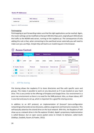 24	
	
	
Portmapping	
Portmapping	or	port	forwarding	makes	sure	that	the	right	applications	can	be	reached.	Again,	
the	router	settings	can	be	modified	so	that	port	444	(the	https	port,	originally	port	443)	directs	
the	traffic	to	the	NGINX	web	server,	running	on	the	raspberry	pi.	The	consequences	of	only	
adding	this	rule	is	that,	when	connecting	to	the	ownCloud	server	externally	you	will	need	to	
make	sure	you	use	https.	Simple	http	will	lead	to	an	invalid	request	in	the	browser.	
	
	
Figure	12	:	Portmapping	router	configuration	
	
3.3. AFP	file	sharing	
	
File	 sharing	 allows	 the	 raspberry	 Pi	 to	 share	 directories	 and	 files	 with	 specific	 users	 and	
groups.	This	makes	it	possible	to	work	on	any	document	as	if	it	was	located	on	your	hard	
drive.	This	is	very	similar	to	the	offerings	of	Dropbox	and	Google	Drive.	Our	environment	is	a	
pure	mac	environment	so	there	is	no	need	for	the	SMB	protocol.	Also,	as	shown	above,	AFP	
is	very	fast	and	easy	to	set	up,	which	is	important	for	a	good	file-sharing	service.		
	
In	 addition	 to	 an	 AFP	 protocol,	 an	 implementation	 of	 Zeroconf	 (zero-configuration	
networking)	will	provide	service	discovery,	address	assignment	and	hostname	resolution.	This	
will	basically	advertise	the	shared	drive	on	the	local	network.	With	this,	the	Raspberry	Pi	will	
show	up	as	a	network	drive	in	the	file	explorer	(Finder).	Apple’s	proprietary	implementation	
is	 called	 Bonjour,	 but	 an	 open	 source	 packet	 exists	 to	 imitate	 its	 behavior,	 called	 Avahi	
(Siddiqui,	Zeadally,	Kacem,	&	Fowler,	2012).	
	
Figure	11	:	DHCP	reservation	
 