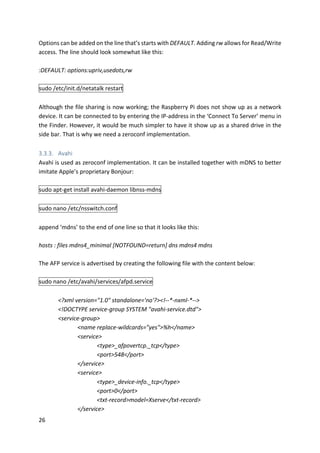 26	
Options	can	be	added	on	the	line	that’s	starts	with	DEFAULT.	Adding	rw	allows	for	Read/Write	
access.	The	line	should	look	somewhat	like	this:	
	
:DEFAULT:	options:upriv,usedots,rw	
	
sudo	/etc/init.d/netatalk	restart	
	
Although	the	file	sharing	is	now	working;	the	Raspberry	Pi	does	not	show	up	as	a	network	
device.	It	can	be	connected	to	by	entering	the	IP-address	in	the	‘Connect	To	Server’	menu	in	
the	Finder.	However,	it	would	be	much	simpler	to	have	it	show	up	as	a	shared	drive	in	the	
side	bar.	That	is	why	we	need	a	zeroconf	implementation.	
	
3.3.3. Avahi	
Avahi	is	used	as	zeroconf	implementation.	It	can	be	installed	together	with	mDNS	to	better	
imitate	Apple’s	proprietary	Bonjour:	
	
sudo	apt-get	install	avahi-daemon	libnss-mdns	
	
sudo	nano	/etc/nsswitch.conf	
	
append	‘mdns’	to	the	end	of	one	line	so	that	it	looks	like	this:	
	
hosts	:	files	mdns4_minimal	[NOTFOUND=return]	dns	mdns4	mdns	
	
The	AFP	service	is	advertised	by	creating	the	following	file	with	the	content	below:	
	
sudo	nano	/etc/avahi/services/afpd.service	
	
<?xml	version="1.0"	standalone='no'?><!--*-nxml-*-->	
<!DOCTYPE	service-group	SYSTEM	"avahi-service.dtd">	
<service-group>	
<name	replace-wildcards="yes">%h</name>	
<service>	
<type>_afpovertcp._tcp</type>	
<port>548</port>	
</service>	
<service>	
<type>_device-info._tcp</type>	
<port>0</port>	
<txt-record>model=Xserve</txt-record>	
</service>	
 