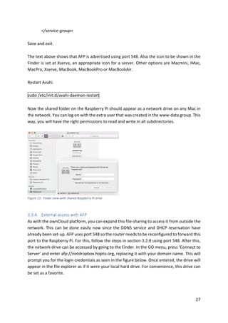 27	
</service-group>	
	
Save	and	exit.		
	
The	text	above	shows	that	AFP	is	advertised	using	port	548.	Also	the	icon	to	be	shown	in	the	
Finder	is	set	at	Xserve,	an	appropriate	icon	for	a	server.	Other	options	are	Macmini,	iMac,	
MacPro,	Xserve,	MacBook,	MacBookPro	or	MacBookAir.	
	
Restart	Avahi.	
	
sudo	/etc/init.d/avahi-daemon	restart	
	
Now	the	shared	folder	on	the	Raspberry	Pi	should	appear	as	a	network	drive	on	any	Mac	in	
the	network.	You	can	log	on	with	the	extra	user	that	was	created	in	the	www-data	group.	This	
way,	you	will	have	the	right	permissions	to	read	and	write	in	all	subdirectories.	
	
	
Figure	13	:	Finder	view	with	shared	Raspberry	Pi	drive	
	
3.3.4. External	access	with	AFP	
As	with	the	ownCloud	platform,	you	can	expand	this	file-sharing	to	access	it	from	outside	the	
network.	This	can	be	done	easily	now	since	the	DDNS	service	and	DHCP	reservation	have	
already	been	set-up.	AFP	uses	port	548	so	the	router	needs	to	be	reconfigured	to	forward	this	
port	to	the	Raspberry	Pi.	For	this,	follow	the	steps	in	section	3.2.8	using	port	548.	After	this,	
the	network	drive	can	be	accessed	by	going	to	the	Finder.	In	the	GO	menu,	press	‘Connect	to	
Server’	and	enter	afp://notdropbox.hopto.org,	replacing	it	with	your	domain	name.	This	will	
prompt	you	for	the	login	credentials	as	seen	in	the	figure	below.	Once	entered,	the	drive	will	
appear	in	the	file	explorer	as	if	it	were	your	local	hard	drive.	For	convenience,	this	drive	can	
be	set	as	a	favorite.	
	
 