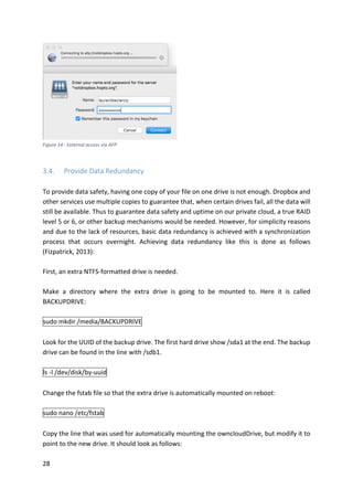 28	
	
Figure	14	:	External	access	via	AFP	
	
3.4. Provide	Data	Redundancy	
	
To	provide	data	safety,	having	one	copy	of	your	file	on	one	drive	is	not	enough.	Dropbox	and	
other	services	use	multiple	copies	to	guarantee	that,	when	certain	drives	fail,	all	the	data	will	
still	be	available.	Thus	to	guarantee	data	safety	and	uptime	on	our	private	cloud,	a	true	RAID	
level	5	or	6,	or	other	backup	mechanisms	would	be	needed.	However,	for	simplicity	reasons	
and	due	to	the	lack	of	resources,	basic	data	redundancy	is	achieved	with	a	synchronization	
process	 that	 occurs	 overnight.	 Achieving	 data	 redundancy	 like	 this	 is	 done	 as	 follows	
(Fizpatrick,	2013):	
	
First,	an	extra	NTFS-formatted	drive	is	needed.	
	
Make	 a	 directory	 where	 the	 extra	 drive	 is	 going	 to	 be	 mounted	 to.	 Here	 it	 is	 called	
BACKUPDRIVE:	
	
sudo	mkdir	/media/BACKUPDRIVE	
	
Look	for	the	UUID	of	the	backup	drive.	The	first	hard	drive	show	/sda1	at	the	end.	The	backup	
drive	can	be	found	in	the	line	with	/sdb1.	
	
ls	-l	/dev/disk/by-uuid	
	
Change	the	fstab	file	so	that	the	extra	drive	is	automatically	mounted	on	reboot:	
	
sudo	nano	/etc/fstab	
	
Copy	the	line	that	was	used	for	automatically	mounting	the	owncloudDrive,	but	modify	it	to	
point	to	the	new	drive.	It	should	look	as	follows:	
 