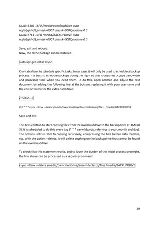 29	
	
UUID=5302-16F0	/media/ownclouddrive	auto	
nofail,gid=33,umask=0007,dmask=0007,noatime	0	0	
UUID=67E3-17ED	/media/BACKUPDRIVE	auto	
nofail,gid=33,umask=0007,dmask=0007,noatime	0	0	
	
Save,	exit	and	reboot.	
Now,	the	rsync	package	can	be	installed.	
	
sudo	apt-get	install	rsync	
	
Crontab	allows	to	schedule	specific	tasks.	In	our	case,	it	will	only	be	used	to	schedule	a	backup	
process.	It	is	best	to	schedule	backups	during	the	night	so	that	it	does	not	occupy	bandwidth	
and	 processor	 time	 when	 you	 need	 them.	 To	 do	 this,	 open	 contrab	 and	 adjust	 the	 text	
document	by	adding	the	following	line	at	the	bottom,	replacing	it	with	your	username	and	
the	correct	name	for	the	extra	hard	drive:	
	
crontab	–e	
	
0	3	*	*	*	rsync	-rltzuv	--delete	/media/ownclouddrive/laurentdeclercq/files	 /media/BACKUPDRIVE	
	
Save	and	exit.	
	
This	tells	contrab	to	start	copying	files	from	the	ownclouddrive	to	the	backupdrive	at	3AM	(0	
3).	It	is	scheduled	to	do	this	every	day	(*	*	*	are	wildcards,	referring	to	year,	month	and	day).	
The	options	–rltzuv	refer	to	copying	recursively,	compressing	the	files	before	data	transfer,	
etc.	With	the	option	--delete,	it	will	delete	anything	on	the	backupdrive	that	cannot	be	found	
on	the	ownclouddrive.	
	
To	check	that	this	statement	works,	and	to	lower	the	burden	of	the	initial	process	overnight,	
the	line	above	can	be	processed	as	a	separate	command:	
	
rsync	-rltzuv	--delete	/media/ownclouddrive/laurentdeclercq/files	/media/BACKUPDRIVE	
	
 