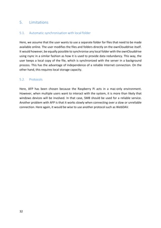 32	
5. Limitations	
	
5.1. Automatic	synchronisation	with	local	folder	
	
Here,	we	assume	that	the	user	wants	to	use	a	separate	folder	for	files	that	need	to	be	made	
available	online.	The	user	modifies	the	files	and	folders	directly	on	the	ownClouddrive	itself.	
It	would	however,	be	equally	possible	to	synchronise	any	local	folder	with	the	ownClouddrive	
using	rsync	in	a	similar	fashion	as	how	it	is	used	to	provide	data	redundancy.	This	way,	the	
user	keeps	a	local	copy	of	the	file,	which	is	synchronized	with	the	server	in	a	background	
process.	This	has	the	advantage	of	independence	of	a	reliable	Internet	connection.	On	the	
other	hand,	this	requires	local	storage	capacity.	
	
5.2. Protocols	
	
Here,	 AFP	 has	 been	 chosen	 because	 the	 Raspberry	 Pi	 acts	 in	 a	 mac-only	 environment.	
However,	when	multiple	users	want	to	interact	with	the	system,	it	is	more	than	likely	that	
windows	devices	will	be	involved.	In	that	case,	SMB	should	be	used	for	a	reliable	service.	
Another	problem	with	AFP	is	that	it	works	slowly	when	connecting	over	a	slow	or	unreliable	
connection.	Here	again,	it	would	be	wise	to	use	another	protocol	such	as	WebDAV.
 