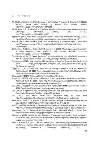 33	
6. References	
	
Ali,	M.,	Dhamotharan,	R.,	Khan,	E.,	Khan,	S.	U.,	Vasilakos,	A.	V,	Li,	K.,	&	Zomaya,	A.	Y.	(2015).	
SeDaSC:	 Secure	 Data	 Sharing	 in	 Clouds.	 IEEE	 Systems	 Journal.	
http://doi.org/10.1109/JSYST.2014.2379646	
Ali,	M.,	Khan,	S.	U.,	&	Vasilakos,	A.	V.	(2015).	Security	in	cloud	computing:	Opportunities	and	
challenges.	 Information	 Sciences,	 305,	 357–383.	
http://doi.org/10.1016/j.ins.2015.01.025	
Apprenda.	(2016).	IaaS,	PaaS,	SaaS	(Explained	and	Compared).	Retrieved	February	1,	2016,	
from	https://apprenda.com/library/paas/iaas-paas-saas-explained-compared/	
Auti,	D.	(2014).	How	to	Setup	NOIP	Client	on	Raspberry	Pi.	Retrieved	April	1,	2016,	from	
http://www.awesomeweirdness.com/projects-diy/raspberrypi/setup-noip-client-
raspberry-pi/	
Balduzzi,	M.,	Zaddach,	J.,	Balzarotti,	D.,	&	Loureiro,	S.	(2012).	A	Security	Analysis	of	Amazon	’	
s	 Elastic	 Compute	 Cloud	 Service	 –	 Long	 Version.	 Security,	 1427–1434.	
http://doi.org/10.1145/2245276.2232005	
Cunningham,	A.	(2013).	Caveat	Consumer?	–	Consumer	Protection	and	Cloud	Computing	–	
Part	2.	SSRN	Electronic	Journal,	1–41.	http://doi.org/10.2139/ssrn.2212051	
Damontimm.	(2010).	How	to	set	up	AFP	filesharing	on	Ubuntu.	Retrieved	October	2,	2016,	
from	 https://missingreadme.wordpress.com/2010/05/08/how-to-set-up-afp-
filesharing-on-ubuntu/	
Dilger,	 D.	 E.	 (2013).	 Apple	 shifts	 from	 AFP	 file	 sharing	 to	 SMB2	 in	 OS	 X	 10.9	 Mavericks.	
Retrieved	April	10,	2016,	from	http://appleinsider.com/articles/13/06/11/apple-shifts-
from-afp-file-sharing-to-smb2-in-os-x-109-mavericks	
Ellingwood,	J.	(2015).	Apache	vs	Nginx:	Practical	Considerations.	
Fizpatrick,	J.	(2013).	How	to	Turn	a	Raspberry	Pi	into	a	Low-Power	Network	Storage	Device.	
Retrieved	 June	 8,	 2016,	 from	 http://www.howtogeek.com/139433/how-to-turn-a-
raspberry-pi-into-a-low-power-network-storage-device/	
Gus.	(2015a).	Raspberry	Pi	OwnCloud:	Your	Own	Personal	Cloud	Storage.	Retrieved	March	7,	
2016,	from	https://pimylifeup.com/raspberry-pi-owncloud/	
Gus.	(2015b).	Raspberry	Pi	Port	Forwarding	&	Dynamic	DNS.	Retrieved	March	16,	2016,	from	
https://pimylifeup.com/raspberry-pi-port-forwarding/	
JPY.	 (2015).	 AFP	 versus	 SMB/SAMBA.	 Retrieved	 May	 20,	 2016,	 from	
http://news.jpy.com/kbase/support-articles/2015/9/8/afp-versus-smbsamba	
Kabir,	M.	H.,	Islam,	S.,	&	Hossain,	S.	(2015).	A	Detail	Overview	of	Cloud	Computing	with	its	
Opportunities	and	Obstacles	in	Developing	Countries,	4(4),	52–63.	
Koff1979.	(2012).	Raspberry	Pi	Owncloud	(dropbox	clone).	Retrieved	March	10,	2016,	from	
http://www.instructables.com/id/Raspberry-Pi-Owncloud-dropbox-clone/?ALLSTEPS	
Makershed.	 (2015).	 Raspberry	 Pi	 Comparison	 Chart.	 Retrieved	 March	 1,	 2016,	 from	
http://www.makershed.com/pages/raspberry-pi-comparison-chart	
Mayank,	S.	(2016).	How	to	set	up	a	Raspberry	Pi-powered	cloud	service.	Retrieved	April	1,	
2016,	from	http://www.techradar.com/how-to/computing/how-to-set-up-a-raspberry-
pi-powered-cloud-service-1316017	
Mell,	P.,	&	Grance,	T.	(2011).	The	NIST	Definition	of	Cloud	Computing	Recommendations	of	
the	National	Institute	of	Standards	and	Technology.	National	Institute	of	Standards	and	
Technology,	 Information	 Technology	 Laboratory,	 145,	 7.	
 