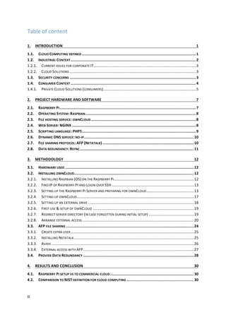 II	
Table	of	content	
1.	 INTRODUCTION	 1	
1.1.	 CLOUD	COMPUTING	DEFINED	......................................................................................................	1	
1.2.	 INDUSTRIAL	CONTEXT	................................................................................................................	2	
1.2.1.	 CURRENT	ISSUES	FOR	CORPORATE	IT	.................................................................................................	3	
1.2.2.	 CLOUD	SOLUTIONS	........................................................................................................................	3	
1.3.	 SECURITY	CONCERNS	.................................................................................................................	3	
1.4.	 CONSUMER	CONTEXT	................................................................................................................	4	
1.4.1.	 PRIVATE	CLOUD	SOLUTIONS	(CONSUMERS)	........................................................................................	5	
2.	 PROJECT	HARDWARE	AND	SOFTWARE	 7	
2.1.	 RASPBERRY	PI	..........................................................................................................................	7	
2.2.	 OPERATING	SYSTEM:	RASPBIAN	...................................................................................................	8	
2.3.	 FILE	HOSTING	SERVICE:	OWNCLOUD	..............................................................................................	8	
2.4.	 WEB	SERVER:	NGINX	...............................................................................................................	8	
2.5.	 SCRIPTING	LANGUAGE:	PHP5	......................................................................................................	9	
2.6.	 DYNAMIC	DNS	SERVICE:	NO-IP	..................................................................................................	10	
2.7.	 FILE	SHARING	PROTOCOL:	AFP	(NETATALK)	..................................................................................	10	
2.8.	 DATA	REDUNDANCY:	RSYNC	......................................................................................................	11	
3.	 METHODOLOGY	 12	
3.1.	 HARDWARE	USED	...................................................................................................................	12	
3.2.	 INSTALLING	OWNCLOUD	...........................................................................................................	12	
3.2.1.	 INSTALLING	RASPBIAN	(OS)	ON	THE	RASPBERRY	PI	............................................................................	12	
3.2.2.	 FIND	IP	OF	RASPBERRY	PI	AND	LOGIN	OVER	SSH	..............................................................................	13	
3.2.3.	 SETTING	UP	THE	RASPBERRY	PI	SERVER	AND	PREPARING	FOR	OWNCLOUD	.............................................	13	
3.2.4.	 SETTING	UP	OWNCLOUD	...............................................................................................................	17	
3.2.5.	 SETTING	UP	AN	EXTERNAL	DRIVE	....................................................................................................	18	
3.2.6.	 FIRST	USE	&	SETUP	OF	OWNCLOUD	................................................................................................	19	
3.2.7.	 REDIRECT	SERVER	DIRECTORY	(IN	CASE	FORGOTTEN	DURING	INITIAL	SETUP)	...........................................	19	
3.2.8.	 ARRANGE	EXTERNAL	ACCESS	..........................................................................................................	20	
3.3.	 AFP	FILE	SHARING	..................................................................................................................	24	
3.3.1.	 CREATE	EXTRA	USER	.....................................................................................................................	25	
3.3.2.	 INSTALLING	NETATALK	..................................................................................................................	25	
3.3.3.	 AVAHI	.......................................................................................................................................	26	
3.3.4.	 EXTERNAL	ACCESS	WITH	AFP	.........................................................................................................	27	
3.4.	 PROVIDE	DATA	REDUNDANCY	...................................................................................................	28	
4.	 RESULTS	AND	CONCLUSION	 30	
4.1.	 RASPBERRY	PI	SETUP	VS	TO	COMMERCIAL	CLOUD	...........................................................................	30	
4.2.	 COMPARISON	TO	NIST	DEFINITION	FOR	CLOUD	COMPUTING	............................................................	30	
 